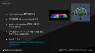 IGC(INVEN GAME CONFERENCE) 2018
나무 임포스터
● Hemi-octahedral 캡쳐 레이아웃
● 각 프레임을 2D texture atlas로 만듬
● Vector->Octahedron 변환을 사용해서
프레임 인덱싱
● UV 공간에서 +X, +Y, +XY 주변 좌표를 통한
간단한 주변 프레임 접근
● 추가적인 정보:
https://shaderbits.com/blog/octahedra
l-impostors
 