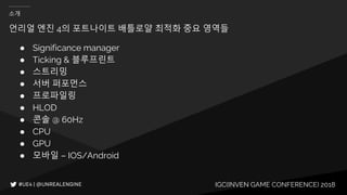 IGC(INVEN GAME CONFERENCE) 2018
소개
● Significance manager
● Ticking & 블루프린트
● 스트리밍
● 서버 퍼포먼스
● 프로파일링
● HLOD
● 콘솔 @ 60Hz
● CPU
● GPU
● 모바일 – IOS/Android
언리얼 엔진 4의 포트나이트 배틀로얄 최적화 중요 영역들
 