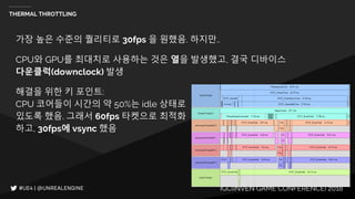 IGC(INVEN GAME CONFERENCE) 2018
THERMAL THROTTLING
가장 높은 수준의 퀄리티로 30fps 을 원했음. 하지만..
CPU와 GPU를 최대치로 사용하는 것은 열을 발생했고, 결국 디바이스
다운클럭(downclock) 발생
해결을 위한 키 포인트:
CPU 코어들이 시간의 약 50%는 idle 상태로
있도록 했음. 그래서 60fps 타켓으로 최적화
하고, 30fps에 vsync 했음
 
