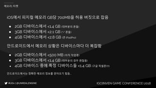 IGC(INVEN GAME CONFERENCE) 2018
메모리: 타켓
iOS에서 피지컬 메모리 GB당 700MB을 허용 버짓으로 잡음
● 2GB 디바이스에서 <1.4 GB (대부분의 폰들)
● 3GB 디바이스에서 <2.1 GB (“+” 폰들)
● 4GB 디바이스에서 <2.8 GB (큰 iPadPro)
안드로이드에서 메모리 상황은 디바이스마다 더 복잡함
● 2GB 디바이스에서 <500 MB (아직 작업중)
● 3GB 디바이스에서 <1.4 GB (대부분의 경우 괜찮음)
● 4GB 디바이스 중에 특정 디바이스들 <1.4 GB (구글 픽셀폰!!!!)
안드로이드에서는 정확한 메모리 정보를 얻어오기 힘듬...
 