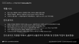 IGC(INVEN GAME CONFERENCE) 2018
디바이스별 튜닝 – 스케일러빌리티(SCALABILITY)
애플/iOS
● 알고 있는 제한된 디바이스 종류만 존재, 디바이스별로 값들 세팅
● 메모리 허용량 – 폴리지 사용여부 (3GB 이상의 디바이스에서만)
● 디바이스별 설정 – 스케일러빌리티 세팅(해상도, 그림자 on/off, LOD 거리 등등)
안드로이드
● 엄청나게 많은 종류의 디바이스들 (10,000+). 일반적으로 그래픽 API가 iOS만큼 빠르지 않음.
● 알려진 특정 디바이스나 테스트한 디바이스들은 각각에 맞는 튜닝
● GPU 타입(Adreno 6xx 또는 Mali G7x등등)에 따른 세팅(Lowest, Low, Med, High 등등)
● 낮은 사양의 안드로이드 폰에는 특별히 낮은 FPS(20Hz) 사용
● Vulkan은 현재 가장 높은 스펙의 삼성 디바이스에서만 더 빠름 (Adreno 630)
안드로이드 지원을 위해서 3월부터 8월초까지 최적화 및 안정화 작업이 필요했음!
 