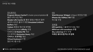 IGC(INVEN GAME CONFERENCE) 2018
모바일 개선 사항들
안드로이드
Program Binary Cache와 shader precompilation을
통한 시작 시간 계산
Shader LRU Cache 를 통한 엄청난 메모리 절약
셰이더 사이즈 줄이기 위한 Emulated Uniform
Buffers 개선
Vulkan 호환성 개선 및 최적화
CPU core thread affinity 조정
디바이스별 Mobile PIE 개선
안드로이드 Occlusion Query 개선
디바이스 프로파일 개선
Virtual Keyboard 수정
많은 버그들 수정
IOS
Web Browser Widget UObject 바인딩 지원
iPhone XS/XSMax/XR 지원
버그들 수정
모바일
GPU particle 시뮬레이션 성능 개선
dithered LOD transitions 수정
Sky cubemap 반사 수정
터레인 웨이트맵 텍스처 압축
 