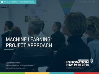 3.1 How to approach Machine Learning for innovation projects? 1
CONFIDENTIAL Template Innovation Day 2018CONFIDENTIAL
MACHINE LEARNING:
PROJECT APPROACH
Jochem Grietens
System Engineer – A.I. passionate
Jochem.Grietens@verhaert.com
TRACK 3 - ROBOTICS FOR A BETTER WORLD
 