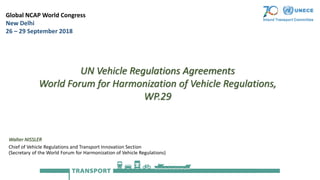 Walter NISSLER
Chief of Vehicle Regulations and Transport Innovation Section
(Secretary of the World Forum for Harmonization of Vehicle Regulations)
Global NCAP World Congress
New Delhi
26 – 29 September 2018
UN Vehicle Regulations Agreements
World Forum for Harmonization of Vehicle Regulations,
WP.29
 