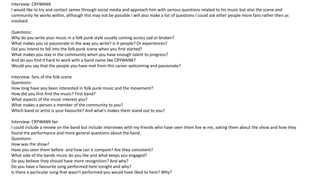 Interview: CRYWANK
I would like to try and contact James through social media and approach him with various questions related to his music but also the scene and
community he works within, although this may not be possible I will also make a list of questions I could ask other people more fans rather then as
involved.
Questions:
Why do you write your music in a folk punk style usually coming across sad or broken?
What makes you so passionate in the way you write? Is it people? Or experiences?
Did you intend to fall into the folk punk scene when you first started?
What makes you stay in the community when you have enough talent to progress?
And do you find it hard to work with a band name like CRYWANK?
Would you say that the people you have met from this career welcoming and passionate?
Interview: fans of the folk scene
Questions:
How long have you been interested in folk punk music and the movement?
How did you first find the music? First band?
What aspects of the music interest you?
What makes a person a member of the community to you?
Which band or artist is your favourite? And what's makes them stand out to you?
Interview: CRYWANK fan
I could include a review on the band but include interviews with my friends who have seen them live w me, asking them about the show and how they
found the performance and more general questions about the band.
Questions:
How was the show?
Have you seen them before and how can it compare? Are they consistent?
What side of the bands music do you like and what keeps you engaged?
Do you believe they should have more recognition? And why?
Do you have a favourite song performed here tonight and why?
Is there a particular song that wasn’t performed you would have liked to here? Why?
 
