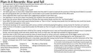 Plan-it-X Records: Rise and fall• An independent Set up in 1994 by Samantha jane Dorsett with a DIY punk ethic
• Sadly Sam died in 2009 leaving the label to Chris alone.
• The label sold all CDs for 5 dollars or less
• PIX’s slogan was “ if it ain’t cheap, it ain’t punk”
• the labels goal was to show other independent labels that they didn't’t need to duplicate the practices of the big record labels to succeed.
• But also giving bands who cant afford or get a record label or just couldn’t be bothered with all the office work.
• They supported other small time labels even suggesting to people to start there own.
• The operation is ran by Chris Clavin from bands such as ghost mice and operation Chris Clavin.
• Aside from the various albums released from PIX they also have several books and the zine “my friend bubby”.
• Since 2004 The label used to hold a yearly festival known as “Plan-it-X Fest” hosting many bands from the label but also small time bands
who just wanted recognition in the scene.
• The festival would go on for several days with various activity's and bands playing throughout, raising money for charity's as it went on.
• Teddy H elmick of this bike is a pipe bomb (under the PIX label) ran Plan-It-X south a small label that came from the original sharing the
same ethic.
• However the label was discontinued in 2016 by Chris saying “writing that since it was not financially possible to release music in a physical
format, and since bands could now easily release their music on their own, the label had outlived its original purpose”
• And then later in 2017 Chris was accused by many of sexual assault on minors and such, making some of the bigger names such as AJJ,
kimya dawson and ramshackle glory completely cutting any ties they had with the label and apologizing for ever being apart of it.
• Giving many people to feeling that folk punk is now dead, especially after losing mischief brews Erik Peterson and the retirement of Pat ”the
bunny” schneeweis two of the music's biggest and most influential people.
• BANDS:
Against Me! Emperor X This Bike is a Pipe Bomb
Andrew Jackson Jihad(AJJ) Paul Baribeau Wingnut Dishwashers Union
Antsy Pants (Kimya Dawson) Ramshackle Glory
Captain Chaos The Sissies
Defiance Ohio The Tax Payers
The folk punk scene is a community of people with the same views
on the world, mainly being quite misanthropic towards people and
the restraints people have put on us in life. They all share the same
problems which is what brings them together, giving them like
minded people to talk to weather it being about mental problems
or just finding people with similar music tastes.
Giving people who have problems communicating that chance to
find friends who share the same stuff.
 