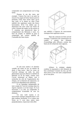 comprendre son comportement sur le long
terme.
Prenons le cas des murs, par
exemple : l’union d’un mur à un autre au
moyen d’un angle de bonne facture peut lui
permettre d’être bien moins épais qu’un
mur isolé, et le dotera en outre d’une
stabilité très supérieure contre des forces
horizontales. D’où l’on déduit que la
disposition des murs selon une forme de
caisse, formant des angles ou des unions en
T, constitue une question-clé dans le
comportement des bâtiments à murs. Au
bout du compte, la stabilité ne peut se
comprendre que comme stabilité de
l’ensemble des murs réunis.
Et cela nous amène à la dernière
variable qui rentre en jeu, en matière de
durée à long terme : dans les zones où
l’activité sismique est nulle, les seuls
phénomènes pouvant affecter la stabilité du
bâtiment au fil du temps, comme nous
l’avons mentionné au départ, sont à
rechercher du côté de l’augmentation des
charges, de la réduction des épaisseurs, ou
encore de la dégradation des matériaux.
Il est cependant indispensable de
tenir compte de l’activité sismique dans les
régions exposées à un fort risque. Et il est
nécessaire, à ce titre, de comprendre le
comportement d’ensemble de tous les
éléments.
Un mur isolé soumis à un
mouvement sismique perpendiculaire à son
plan tombera facilement. Si ce même mur
forme un U avec deux autres murs
perpendiculaires, il peut tout à fait offrir
une stabilité à l’épreuve de mouvements
sismiques bien supérieurs encore.
Dans des contextes de forte activité
sismique, l’expérience des constructeurs les
conduit à ajouter des éléments
d’assemblage plus efficaces, comme des
barres de fer reliant des murs opposés.
Ailleurs, la stratégie adoptée
combine la maçonnerie et des éléments de
bois constituant l’ossature du mur, qui fait
alors preuve d’un tout autre comportement
qu’un mur plein.
 