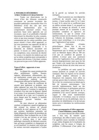 4. POSSIBLES DÉSORDRES
STRUCTURELS ET DIAGNOSTIC
Toutes ces observations sur la
raison d’être des éléments constructifs
constituent un premier inventaire des
possibles pathologies structurelles liées à la
défaillance d’une des clés que nous
estimons fondamentales pour un
comportement structurel correct. Nous
pourrions baser notre approche sur cet
inventaire, mais il est préférable d’aborder
directement les désordres les plus courants,
selon ce que nous enseigne l’expérience, en
commençant par les causes possibles, pour
passer ensuite à leurs effets apparents, ce
qui nous permettra une approche du bâti et
de ses pathologies comparable à la
démarche du médecin auscultant son
patient. A travers ces effets apparents ou
ces symptômes, nous essaierons de déceler
les causes, à la manière du médecin qui sait
qu’un même symptôme peut correspondre à
des causes très diverses. Cela étant, certains
cas peuvent ne pas avoir d’effets apparents.
Types d’effets : apparents et non
apparents
La plupart des causes produisent des
effets parfaitement visibles, fissures,
ruptures, déformations, affaissements, etc.,
qui représentent, comme pour une maladie,
un avertissement explicite sur les
changements affectant les équilibres initiaux.
Mais une baisse du coefficient de
sécurité peut également se produire, sans
indice apparent, par suite d’un changement
d’usage poussant à l’extrême la capacité de
résistance d’un mur sans la dépasser. Quand
il est connu, il est nécessaire d’intervenir sur
un désordre de ce type, car il comporte un
grave danger pour les usagers, le moindre
changement pouvant entraîner une
défaillance.
On peut observer un phénomène
similaire, en apparence, quand on applique au
bâti existant les normes de sécurité
structurelle du neuf, apparues au XX
e
siècle,
que certaines législations nationales ont
rendu obligatoire en matière de procédures de
réhabilitation. Dans la plupart des cas, le bâti
existant n’est pas aux normes, ce qui nous
amène à conclure alors à une subite
pathologie structurelle du bâtiment concerné,
sans qu’aucun symptôme ni changement ne
se soit manifesté. La situation varie selon que
les normes renvoient uniquement à l’action
de la gravité ou incluent les activités
sismiques.
Dans le premier cas, tout dépend du
coefficient de sécurité requis par les
normes ; il peut osciller entre 2,5 et 3 pour
le neuf. Si le calcul de ce coefficient pour
un édifice existant donne 2, on pourrait en
déduire un manque de sécurité. Il serait
pourtant insensé de le soumettre à une
procédure complexe et agressive de
renforcement, vu que le constat d’un
équilibre existant sur des dizaines d’années,
en l’absence de dommage, constitue une
preuve aussi scientifique, si ce n’est plus,
que l’application d’une norme.
La réalisation d’études
géotechniques donne lieu à un cas
particulier. Ces études indiquent
fréquemment que le terrain sur lequel est
assis un bâtiment depuis 200 ou 300 ans
n’est pas en condition de garantir sa
stabilité. L’erreur peut non seulement
dériver de l’application d’un coefficient de
sécurité disproportionné, mais aussi du fait
que l’étude a été menée hors du bâtiment,
sur un terrain distinct de celui situé sous ses
fondations.
Le problème est autre quand les
normes prennent en compte les activités
sismiques. Dans les régions où les séismes
de grande ampleur obéissent à des
fréquences très espacées, leurs effets ne
sont pas gravés dans la mémoire collective.
De ce fait, les constructeurs ne dotent pas le
bâti de mesures antisismiques. Une
nouvelle réglementation, basée sur des
données historiques et géologiques précises
inconnues jusqu’alors, peut avertir de la
probabilité d’un nouvel épisode sismique,
auquel le bâti serait manifestement
vulnérable. A l’évidence, nous ne sommes
pas là devant un cas de pathologie, mais la
procédure de réhabilitation n’en devrait pas
moins servir à introduire les renforcements
nécessaires.
Causes accompagnées d’effets apparents
Causes lointaines, causes directes
Les causes directes des effets visibles
sont à leur tour, de manière quasi
systématique, des effets d’autres causes, que
l’on appellera causes secondes ou lointaines
et qui, même éloignées de la localisation du
symptôme, sont les causes à l’origine du
problème. L’affaissement d’une partie des
 
