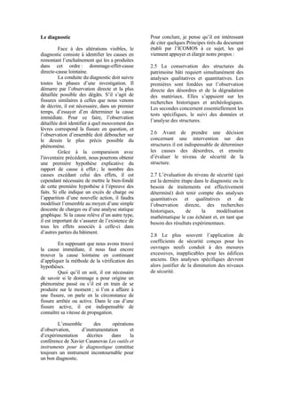 Le diagnostic
Face à des altérations visibles, le
diagnostic consiste à identifier les causes en
remontant l’enchaînement qui les a produites
dans cet ordre : dommage-effet-cause
directe-cause lointaine.
La conduite du diagnostic doit suivre
toutes les phases d’une investigation. Il
démarre par l’observation directe et la plus
détaillée possible des dégâts. S’il s’agit de
fissures similaires à celles que nous venons
de décrire, il est nécessaire, dans un premier
temps, d’essayer d’en déterminer la cause
immédiate. Pour ce faire, l’observation
détaillée doit identifier à quel mouvement des
lèvres correspond la fissure en question, et
l’observation d’ensemble doit déboucher sur
le dessin le plus précis possible du
phénomène.
Grâce à la comparaison avec
l'inventaire précédent, nous pourrons obtenir
une première hypothèse explicative du
rapport de cause à effet ; le nombre des
causes excédant celui des effets, il est
cependant nécessaire de mettre le bien-fondé
de cette première hypothèse à l’épreuve des
faits. Si elle indique un excès de charge ou
l’apparition d’une nouvelle action, il faudra
modéliser l’ensemble au moyen d’une simple
descente de charges ou d’une analyse statique
graphique. Si la cause relève d’un autre type,
il est important de s’assurer de l’existence de
tous les effets associés à celle-ci dans
d’autres parties du bâtiment.
En supposant que nous avons trouvé
la cause immédiate, il nous faut encore
trouver la cause lointaine en continuant
d’appliquer la méthode de la vérification des
hypothèses.
Quoi qu’il en soit, il est nécessaire
de savoir si le dommage a pour origine un
phénomène passé ou s’il est en train de se
produire sur le moment ; si l’on a affaire à
une fissure, on parle en la circonstance de
fissure arrêtée ou active. Dans le cas d’une
fissure active, il est indispensable de
connaître sa vitesse de propagation.
L’ensemble des opérations
d’observation, d’instrumentation et
d’expérimentation décrites dans la
conférence de Xavier Casanovas Les outils et
instruments pour le diagnostique constitue
toujours un instrument incontournable pour
un bon diagnostic.
Pour conclure, je pense qu’il est intéressant
de citer quelques Principes tirés du document
établi par l’ICOMOS à ce sujet, les qui
viennent appuyer et élargir notre propos :
2.5 La conservation des structures du
patrimoine bâti requiert simultanément des
analyses qualitatives et quantitatives. Les
premières sont fondées sur l’observation
directe des désordres et de la dégradation
des matériaux. Elles s’appuient sur les
recherches historiques et archéologiques.
Les secondes concernent essentiellement les
tests spécifiques, le suivi des données et
l’analyse des structures.
2.6 Avant de prendre une décision
concernant une intervention sur des
structures il est indispensable de déterminer
les causes des désordres, et ensuite
d’évaluer le niveau de sécurité de la
structure.
2.7 L’évaluation du niveau de sécurité (qui
est la dernière étape dans le diagnostic ou le
besoin de traitements est effectivement
déterminé) doit tenir compte des analyses
quantitatives et qualitatives et de
l’observation directe, des recherches
historiques, de la modélisation
mathématique le cas échéant et, en tant que
besoin des résultats expérimentaux.
2.8 Le plus souvent l’application de
coefficients de sécurité conçus pour les
ouvrages neufs conduit à des mesures
excessives, inapplicables pour les édifices
anciens. Des analyses spécifiques devront
alors justifier de la diminution des niveaux
de sécurité.
 