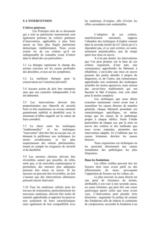 5. L’INTERVENTION
Critères généraux
Les Principes tirés de ce document
qui a trait au patrimoine monumental sont
également porteurs de critères généraux
d’intervention, applicables à plus forte
raison au bien plus fragile patrimoine
domestique méditerranéen. Nous avons
extrait six de ces critères qu’il est
indispensable de connaître avant d’entrer
dans le détail des cas particuliers :
3.1 La thérapie représente le champ des
actions exercées sur les causes profondes
des désordres, et non sur les symptômes.
3.2 La meilleure thérapie pour la
conservation est l’entretien préventif.
3.4 Aucune action de doit être entreprise
sans que son caractère indispensable n’ait
été démontré.
3.5 Les interventions doivent être
proportionnées aux objectifs de sécurité
fixés et être maintenues au niveau minimal
garantissant stabilité et durabilité avec le
minimum d’effets négatifs sur la valeur du
bien considéré.
3.7 Le choix entre les techniques
“traditionnelles” et les techniques
“innovantes” doit être fait au cas par cas, en
donnant la préférence aux techniques les
moins envahissantes et les plus
respectueuses des valeurs patrimoniales,
tenant en compte les exigences de sécurité
et de durabilité.
3.9 Les mesures choisies doivent être
réversibles autant que possible, de telles
sorte que, si de nouvelles connaissances le
permettent, des mesures plus adéquates
puissent être mises en œuvre. Si les
mesures ne peuvent être réversibles, on doit
s’assurer que des interventions ultérieures
puissent encore intervenir.
3.10 Tous les matériaux utilisés pour les
travaux de restauration, particulièrement les
nouveaux matériaux, doivent être testés de
manière approfondie et apporter les preuves
non seulement de leurs caractéristiques
mais également de leur compatibilité avec
les matériaux d’origine, afin d’éviter les
effets secondaires non souhaitables.
L’adoption de ces critères,
manifestement rationnels, suppose
l’abandon des techniques d’emploi courant
dans la seconde moitié du XX
e
siècle qui n’y
répondent pas, et se sont avérées, en outre,
nettement préjudiciables, peu de temps
après leur mise en œuvre.
A n’en pas douter, les interventions
que l’on peut projeter sur la base de ces
critères requièrent, d’une part, une
connaissance approfondie du bâtiment à
réhabiliter, c’est-à-dire une mise en œuvre
poussée des points abordés à propos du
diagnostic, et, de l’autre, une connaissance
approfondie non seulement des techniques
actuelles les moins agressives, mais surtout
des savoir-faire traditionnels qui ont
façonné le bâti d’origine, tout cela étant
pour le moins complexe.
Les techniques que nous allons
examiner maintenant visent avant tout à
neutraliser les causes directes de manière
générale, chaque bâtiment possédant ses
caractéristiques spécifiques, en même
temps que les causes de la pathologie
propre à chaque édifice. Seule l’étude
particulière de chaque cas, par la mise en
œuvre des critères et des méthodes que
nous avons exposées, permettra une
intervention adaptée. Et n’oublions pas les
causes lointaines derrière les causes
directes.
Nous exposerons ces techniques en
les associant directement aux causes
immédiates des pathologies les plus
fréquentes.
Dans les fondations
Les effets visibles peuvent être les
fissures dont nous avons parlé ou des
affaissements de murs, provoquant
l’apparition de fissures sur les voûtes, etc.
Le plus souvent, la cause directe est
une perte de résistance du terrain,
attribuable à son tour à une seconde cause,
ou cause lointaine, qui peut être une cause
quelconque parmi celles que nous avons
vues. L’intervention peut prendre trois
directions : augmenter la surface de contact
des fondations afin de réduire la contrainte
de compression, raccorder la fondation à un
 