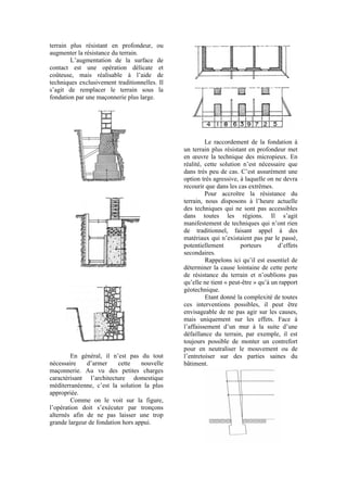 terrain plus résistant en profondeur, ou
augmenter la résistance du terrain.
L’augmentation de la surface de
contact est une opération délicate et
coûteuse, mais réalisable à l’aide de
techniques exclusivement traditionnelles. Il
s’agit de remplacer le terrain sous la
fondation par une maçonnerie plus large.
En général, il n’est pas du tout
nécessaire d’armer cette nouvelle
maçonnerie. Au vu des petites charges
caractérisant l’architecture domestique
méditerranéenne, c’est la solution la plus
appropriée.
Comme on le voit sur la figure,
l’opération doit s’exécuter par tronçons
alternés afin de ne pas laisser une trop
grande largeur de fondation hors appui.
Le raccordement de la fondation à
un terrain plus résistant en profondeur met
en œuvre la technique des micropieux. En
réalité, cette solution n’est nécessaire que
dans très peu de cas. C’est assurément une
option très agressive, à laquelle on ne devra
recourir que dans les cas extrêmes.
Pour accroître la résistance du
terrain, nous disposons à l’heure actuelle
des techniques qui ne sont pas accessibles
dans toutes les régions. Il s’agit
manifestement de techniques qui n’ont rien
de traditionnel, faisant appel à des
matériaux qui n’existaient pas par le passé,
potentiellement porteurs d’effets
secondaires.
Rappelons ici qu’il est essentiel de
déterminer la cause lointaine de cette perte
de résistance du terrain et n’oublions pas
qu’elle ne tient « peut-être » qu’à un rapport
géotechnique.
Etant donné la complexité de toutes
ces interventions possibles, il peut être
envisageable de ne pas agir sur les causes,
mais uniquement sur les effets. Face à
l’affaissement d’un mur à la suite d’une
défaillance du terrain, par exemple, il est
toujours possible de monter un contrefort
pour en neutraliser le mouvement ou de
l’entretoiser sur des parties saines du
bâtiment.
 