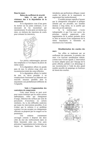Dans les murs
Baisse du coefficient de sécurité
Suite à une perte de
résistance due à la dégradation de la
maçonnerie
Si la dégradation vient d’une perte
de mortier sur les joints extérieurs, il est
nécessaire de les reconstituer par
rejointoiement. Si cette perte est interne aux
murs, on réalisera des injections de coulis
pour colmater les interstices.
Les pierres endommagées peuvent
être remplacées si l’on dispose de pièces de
même nature.
Si la dégradation affecte de grands
pans de mur, la solution exige alors une
reconstruction totale des zones affectées.
Si la dégradation affecte la totalité
du mur, on devra procéder à un
remplacement fonctionnel en élaborant une
nouvelle structure parallèle dont la
maçonnerie sera probablement différente de
l’originelle.
Suite à l’augmentation des
contraintes de compression
Cette cause directe ne peut avoir
pour causes lointaines que les seules actions
anthropiques, telles que changement
d’usage, réduction des surfaces par suite de
percements d’ouvertures ou actions
similaires. Au vu des difficultés soulevées
par toutes les interventions possibles, il est
évident que la solution à ce problème
consiste à ne pas accepter ces changements
effectués ou proposés par les usagers ou les
promoteurs.
Une solution couramment
envisagée consiste à disposer des deux
côtés du mur des renforcements épais en
béton liaisonnés entre eux. Une autre
préconise l’augmentation de la résistance au
moyen de nombreuses barres d’acier
introduites par perforations obliques venant
coudre les pièces de la maçonnerie en
augmentant leur enchevêtrement.
Il semble presque superflu d’ajouter
que le changement conceptuel et pratique
entraîné par ces procédés, aux résultats
douteux à long terme, ne se justifie que
dans des cas très spéciaux.
Si le renforcement s’avère
indispensable et que l’on veut suivre les
principes exposés auparavant, cette
augmentation de la surface portante devra
se faire au moyen d’une surépaisseur de la
même maçonnerie et liaisonnée au
maximum avec l’ancienne.
Désolidarisation des couches des
murs
Ses effets se traduisent par un
renflement des parements, la portance des
murs s’en trouvant sensiblement réduite,
comme nous l’avons signalé. L’intervention
la mieux adaptée passe par l’étayage de la
partie affectée, prélude à un démontage et
une reconstruction à l’aide du plus grand
nombre possible de parpaings ou boutisses
de liaison des couches.
 