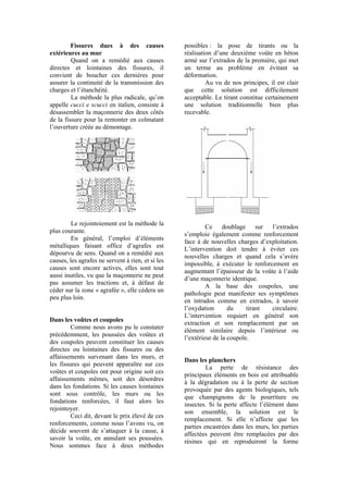 Fissures dues à des causes
extérieures au mur
Quand on a remédié aux causes
directes et lointaines des fissures, il
convient de boucher ces dernières pour
assurer la continuité de la transmission des
charges et l’étanchéité.
La méthode la plus radicale, qu’on
appelle cucci e scucci en italien, consiste à
désassembler la maçonnerie des deux côtés
de la fissure pour la remonter en colmatant
l’ouverture créée au démontage.
Le rejointoiement est la méthode la
plus courante.
En général, l’emploi d’éléments
métalliques faisant office d’agrafes est
dépourvu de sens. Quand on a remédié aux
causes, les agrafes ne servent à rien, et si les
causes sont encore actives, elles sont tout
aussi inutiles, vu que la maçonnerie ne peut
pas assumer les tractions et, à défaut de
céder sur la zone « agrafée », elle cédera un
peu plus loin.
Dans les voûtes et coupoles
Comme nous avons pu le constater
précédemment, les poussées des voûtes et
des coupoles peuvent constituer les causes
directes ou lointaines des fissures ou des
affaissements survenant dans les murs, et
les fissures qui peuvent apparaître sur ces
voûtes et coupoles ont pour origine soit ces
affaissements mêmes, soit des désordres
dans les fondations. Si les causes lointaines
sont sous contrôle, les murs ou les
fondations renforcées, il faut alors les
rejointoyer.
Ceci dit, devant le prix élevé de ces
renforcements, comme nous l’avons vu, on
décide souvent de s’attaquer à la cause, à
savoir la voûte, en annulant ses poussées.
Nous sommes face à deux méthodes
possibles : la pose de tirants ou la
réalisation d’une deuxième voûte en béton
armé sur l’extrados de la première, qui met
un terme au problème en évitant sa
déformation.
Au vu de nos principes, il est clair
que cette solution est difficilement
acceptable. Le tirant constitue certainement
une solution traditionnelle bien plus
recevable.
Ce doublage sur l’extrados
s’emploie également comme renforcement
face à de nouvelles charges d’exploitation.
L’intervention doit tendre à éviter ces
nouvelles charges et quand cela s’avère
impossible, à exécuter le renforcement en
augmentant l’épaisseur de la voûte à l’aide
d’une maçonnerie identique.
A la base des coupoles, une
pathologie peut manifester ses symptômes
en intrados comme en extrados, à savoir
l’oxydation du tirant circulaire.
L’intervention requiert en général son
extraction et son remplacement par un
élément similaire depuis l’intérieur ou
l’extérieur de la coupole.
Dans les planchers
La perte de résistance des
principaux éléments en bois est attribuable
à la dégradation ou à la perte de section
provoquée par des agents biologiques, tels
que champignons de la pourriture ou
insectes. Si la perte affecte l’élément dans
son ensemble, la solution est le
remplacement. Si elle n’affecte que les
parties encastrées dans les murs, les parties
affectées peuvent être remplacées par des
résines qui en reproduiront la forme
 