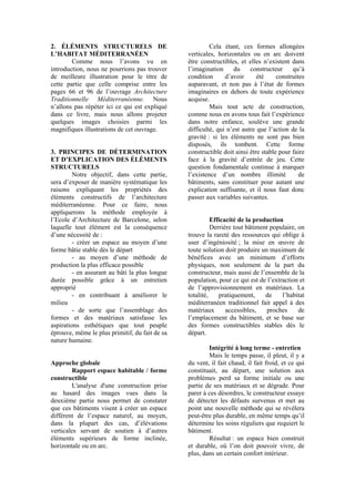 2. ÉLÉMENTS STRUCTURELS DE
L’HABITAT MÉDITERRANÉEN
Comme nous l’avons vu en
introduction, nous ne pourrions pas trouver
de meilleure illustration pour le titre de
cette partie que celle comprise entre les
pages 66 et 96 de l’ouvrage Architecture
Traditionnelle Méditerranéenne. Nous
n’allons pas répéter ici ce qui est expliqué
dans ce livre, mais nous allons projeter
quelques images choisies parmi les
magnifiques illustrations de cet ouvrage.
3. PRINCIPES DE DÉTERMINATION
ET D’EXPLICATION DES ÉLÉMENTS
STRUCTURELS
Notre objectif, dans cette partie,
sera d’exposer de manière systématique les
raisons expliquant les propriétés des
éléments constructifs de l’architecture
méditerranéenne. Pour ce faire, nous
appliquerons la méthode employée à
l’Ecole d’Architecture de Barcelone, selon
laquelle tout élément est la conséquence
d’une nécessité de :
- créer un espace au moyen d’une
forme bâtie stable dès le départ
- au moyen d’une méthode de
production la plus efficace possible
- en assurant au bâti la plus longue
durée possible grâce à un entretien
approprié
- en contribuant à améliorer le
milieu
- de sorte que l’assemblage des
formes et des matériaux satisfasse les
aspirations esthétiques que tout peuple
éprouve, même le plus primitif, du fait de sa
nature humaine.
Approche globale
Rapport espace habitable / forme
constructible
L'analyse d'une construction prise
au hasard des images vues dans la
deuxième partie nous permet de constater
que ces bâtiments visent à créer un espace
différent de l’espace naturel, au moyen,
dans la plupart des cas, d’élévations
verticales servant de soutien à d’autres
éléments supérieurs de forme inclinée,
horizontale ou en arc.
Cela étant, ces formes allongées
verticales, horizontales ou en arc doivent
être constructibles, et elles n’existent dans
l’imagination du constructeur qu’à
condition d’avoir été construites
auparavant, et non pas à l’état de formes
imaginaires en dehors de toute expérience
acquise.
Mais tout acte de construction,
comme nous en avons tous fait l’expérience
dans notre enfance, soulève une grande
difficulté, qui n’est autre que l’action de la
gravité : si les éléments ne sont pas bien
disposés, ils tombent. Cette forme
constructible doit ainsi être stable pour faire
face à la gravité d’entrée de jeu. Cette
question fondamentale continue à marquer
l’existence d’un nombre illimité de
bâtiments, sans constituer pour autant une
explication suffisante, et il nous faut donc
passer aux variables suivantes.
Efficacité de la production
Derrière tout bâtiment populaire, on
trouve la rareté des ressources qui oblige à
user d’ingéniosité ; la mise en œuvre de
toute solution doit produire un maximum de
bénéfices avec un minimum d’efforts
physiques, non seulement de la part du
constructeur, mais aussi de l’ensemble de la
population, pour ce qui est de l’extraction et
de l’approvisionnement en matériaux. La
totalité, pratiquement, de l’habitat
méditerranéen traditionnel fait appel à des
matériaux accessibles, proches de
l’emplacement du bâtiment, et se base sur
des formes constructibles stables dès le
départ.
Intégrité à long terme - entretien
Mais le temps passe, il pleut, il y a
du vent, il fait chaud, il fait froid, et ce qui
constituait, au départ, une solution aux
problèmes perd sa forme initiale ou une
partie de ses matériaux et se dégrade. Pour
parer à ces désordres, le constructeur essaye
de détecter les défauts survenus et met au
point une nouvelle méthode qui se révèlera
peut-être plus durable, en même temps qu’il
détermine les soins réguliers que requiert le
bâtiment.
Résultat : un espace bien construit
et durable, où l’on doit pouvoir vivre, de
plus, dans un certain confort intérieur.
 