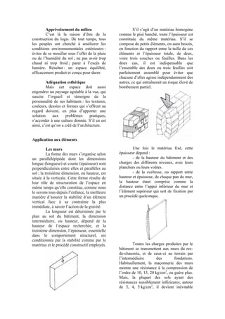 Apprivoisement du milieu
C’est là la raison d’être de la
construction du logis. De tout temps, tous
les peuples ont cherché à améliorer les
conditions environnementales extérieures :
éviter de se mouiller sous l’effet de la pluie
ou de l’humidité du sol ; ne pas avoir trop
chaud ni trop froid ; parer à l’excès de
lumière. Résultat : un espace équilibré,
efficacement produit et conçu pour durer.
Adéquation esthétique
Mais cet espace doit aussi
engendrer un paysage agréable à la vue, qui
suscite l’orgueil et témoigne de la
personnalité de ses habitants : les textures,
couleurs, dessins et formes qui s’offrent au
regard doivent, en plus d’apporter une
solution aux problèmes pratiques,
s’accorder à une culture donnée. S’il en est
ainsi, c’est qu’on a créé de l’architecture.
Application aux éléments
Les murs
La forme des murs s’organise selon
un parallélépipède dont les dimensions
longue (longueur) et courte (épaisseur) sont
perpendiculaires entre elles et parallèles au
sol ; la troisième dimension, ou hauteur, est
située à la verticale. Cette forme résulte de
leur rôle de structuration de l’espace en
même temps qu’elle constitue, comme nous
le savons tous depuis l’enfance, la meilleure
manière d’assurer la stabilité d’un élément
vertical face à sa contrainte la plus
immédiate, à savoir l’action de la gravité.
La longueur est déterminée par le
plan au sol du bâtiment, la dimension
intermédiaire, ou hauteur, dépend de la
hauteur de l’espace recherchée, et la
troisième dimension, l’épaisseur, essentielle
dans le comportement structurel, est
conditionnée par la stabilité comme par le
matériau et le procédé constructif employés.
S’il s’agit d’un matériau homogène
comme le pisé banché, toute l’épaisseur est
constituée du même matériau. S’il se
compose de petits éléments, on aura besoin,
en fonction du rapport entre la taille de ces
éléments et l’épaisseur totale, de deux,
voire trois couches ou feuilles. Dans les
deux cas, il est indispensable que
l’ensemble des deux ou trois feuilles soit
parfaitement assemblé pour éviter que
chacune d’elles agisse indépendamment des
autres, ce qui entraînerait un risque élevé de
bombement partiel.
Une fois le matériau fixé, cette
épaisseur dépend :
- de la hauteur du bâtiment et des
charges des différents niveaux, avec leurs
planchers ou leurs voûtes.
- de la sveltesse, ou rapport entre
hauteur et épaisseur, de chaque pan de mur,
la hauteur étant comprise comme la
distance entre l’appui inférieur du mur et
l’élément supérieur qui sert de fixation par
un procédé quelconque.
Toutes les charges produites par le
bâtiment se transmettent aux murs du rez-
de-chaussée, et de ceux-ci au terrain par
l’intermédiaire des fondations.
Habituellement, la maçonnerie des murs
montre une résistance à la compression de
l’ordre de 10, 15, 20 kg/cm2
, ou guère plus.
Mais, la plupart des sols ayant des
résistances sensiblement inférieures, autour
de 3, 4, 5 kg/cm2
, il devient inévitable
 