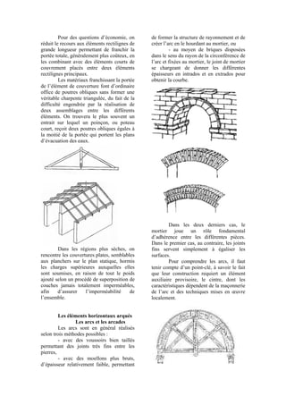 Pour des questions d’économie, on
réduit le recours aux éléments rectilignes de
grande longueur permettant de franchir la
portée totale, généralement plus coûteux, en
les combinant avec des éléments courts de
couvrement placés entre deux éléments
rectilignes principaux.
Les matériaux franchissant la portée
de l’élément de couverture font d’ordinaire
office de poutres obliques sans former une
véritable charpente triangulée, du fait de la
difficulté engendrée par la réalisation de
deux assemblages entre les différents
éléments. On trouvera le plus souvent un
entrait sur lequel un poinçon, ou poteau
court, reçoit deux poutres obliques égales à
la moitié de la portée qui portent les plans
d’évacuation des eaux.
Dans les régions plus sèches, on
rencontre les couvertures plates, semblables
aux planchers sur le plan statique, hormis
les charges supérieures auxquelles elles
sont soumises, en raison de tout le poids
ajouté selon un procédé de superposition de
couches jamais totalement imperméables,
afin d’assurer l’imperméabilité de
l’ensemble.
Les éléments horizontaux arqués
Les arcs et les arcades
Les arcs sont en général réalisés
selon trois méthodes possibles :
- avec des voussoirs bien taillés
permettant des joints très fins entre les
pierres,
- avec des moellons plus bruts,
d’épaisseur relativement faible, permettant
de former la structure de rayonnement et de
créer l’arc en le hourdant au mortier, ou
- au moyen de briques disposées
dans le sens du rayon de la circonférence de
l’arc et fixées au mortier, le joint de mortier
se chargeant de donner les différentes
épaisseurs en intrados et en extrados pour
obtenir la courbe.
Dans les deux derniers cas, le
mortier joue un rôle fondamental
d’adhérence entre les différentes pièces.
Dans le premier cas, au contraire, les joints
fins servent simplement à égaliser les
surfaces.
Pour comprendre les arcs, il faut
tenir compte d’un point-clé, à savoir le fait
que leur construction requiert un élément
auxiliaire provisoire, le cintre, dont les
caractéristiques dépendent de la maçonnerie
de l’arc et des techniques mises en œuvre
localement.
 