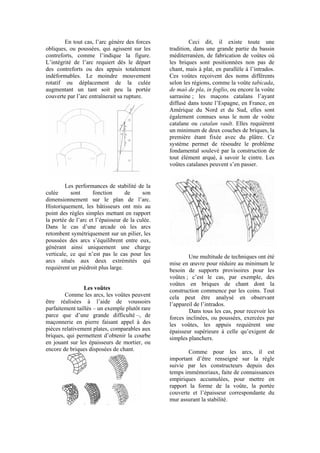 En tout cas, l’arc génère des forces
obliques, ou poussées, qui agissent sur les
contreforts, comme l’indique la figure.
L’intégrité de l’arc requiert dès le départ
des contreforts ou des appuis totalement
indéformables. Le moindre mouvement
rotatif ou déplacement de la culée
augmentant un tant soit peu la portée
couverte par l’arc entraînerait sa rupture.
Les performances de stabilité de la
culée sont fonction de son
dimensionnement sur le plan de l’arc.
Historiquement, les bâtisseurs ont mis au
point des règles simples mettant en rapport
la portée de l’arc et l’épaisseur de la culée.
Dans le cas d’une arcade où les arcs
retombent symétriquement sur un pilier, les
poussées des arcs s’équilibrent entre eux,
générant ainsi uniquement une charge
verticale, ce qui n’est pas le cas pour les
arcs situés aux deux extrémités qui
requièrent un piédroit plus large.
Les voûtes
Comme les arcs, les voûtes peuvent
être réalisées à l’aide de voussoirs
parfaitement taillés – un exemple plutôt rare
parce que d’une grande difficulté –, de
maçonnerie en pierre faisant appel à des
pièces relativement plates, comparables aux
briques, qui permettent d’obtenir la courbe
en jouant sur les épaisseurs de mortier, ou
encore de briques disposées de chant.
Ceci dit, il existe toute une
tradition, dans une grande partie du bassin
méditerranéen, de fabrication de voûtes où
les briques sont positionnées non pas de
chant, mais à plat, en parallèle à l’intrados.
Ces voûtes reçoivent des noms différents
selon les régions, comme la voûte tabicada,
de maó de pla, in foglio, ou encore la voûte
sarrasine ; les maçons catalans l’ayant
diffusé dans toute l’Espagne, en France, en
Amérique du Nord et du Sud, elles sont
également connues sous le nom de voûte
catalane ou catalan vault. Elles requièrent
un minimum de deux couches de briques, la
première étant fixée avec du plâtre. Ce
système permet de résoudre le problème
fondamental soulevé par la construction de
tout élément arqué, à savoir le cintre. Les
voûtes catalanes peuvent s’en passer.
Une multitude de techniques ont été
mise en œuvre pour réduire au minimum le
besoin de supports provisoires pour les
voûtes ; c’est le cas, par exemple, des
voûtes en briques de chant dont la
construction commence par les coins. Tout
cela peut être analysé en observant
l’appareil de l’intrados.
Dans tous les cas, pour recevoir les
forces inclinées, ou poussées, exercées par
les voûtes, les appuis requièrent une
épaisseur supérieure à celle qu’exigent de
simples planchers.
Comme pour les arcs, il est
important d’être renseigné sur la règle
suivie par les constructeurs depuis des
temps immémoriaux, faite de connaissances
empiriques accumulées, pour mettre en
rapport la forme de la voûte, la portée
couverte et l’épaisseur correspondante du
mur assurant la stabilité.
 