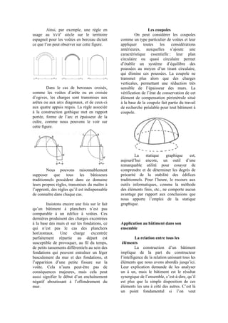 Ainsi, par exemple, une règle en
usage au XVII
e
siècle sur le territoire
espagnol pour les voûtes en berceau dictait
ce que l’on peut observer sur cette figure.
Dans le cas de berceaux croisés,
comme les voûtes d’arête ou en croisée
d’ogives, les charges sont transmises aux
arêtes ou aux arcs diagonaux, et de ceux-ci
aux quatre appuis requis. La règle associée
à la construction gothique met en rapport
portée, forme de l’arc et épaisseur de la
culée, comme nous pouvons le voir sur
cette figure.
Nous pouvons raisonnablement
supposer que tous les bâtisseurs
traditionnels possèdent dans ce domaine
leurs propres règles, transmises du maître à
l’apprenti, des règles qu’il est indispensable
de connaître dans chaque cas.
Insistons encore une fois sur le fait
qu’un bâtiment à planchers n’est pas
comparable à un édifice à voûtes. Ces
dernières produisent des charges excentrées
à la base des murs et sur les fondations, ce
qui n’est pas le cas des planchers
horizontaux. Une charge excentrée
parfaitement répartie au départ est
susceptible de provoquer, au fil du temps,
de petits tassements différentiels au sein des
fondations qui peuvent entraîner un léger
basculement du mur et des fondations, et
l’apparition d’une petite fissure sur la
voûte. Cela n’aura peut-être pas de
conséquences majeures, mais cela peut
aussi signifier le début d’un enchaînement
négatif aboutissant à l’effondrement du
mur.
Les coupoles
On peut considérer les coupoles
comme un type particulier de voûtes et leur
appliquer toutes les considérations
antérieures, auxquelles s’ajoute une
caractéristique essentielle : leur plan
circulaire ou quasi circulaire permet
d’établir un système d’équilibre des
poussées au moyen d’un tirant circulaire,
qui élimine ces poussées. La coupole ne
transmet plus alors que des charges
verticales, permettant une réduction très
sensible de l’épaisseur des murs. La
vérification de l’état de conservation de cet
élément de compensation périmétrale situé
à la base de la coupole fait partie du travail
de recherche préalable pour tout bâtiment à
coupole.
La statique graphique est,
aujourd’hui encore, un outil d’une
remarquable utilité pour essayer de
comprendre et de déterminer les degrés de
précarité de la stabilité des édifices
traditionnels. Pour l’heure, le recours aux
outils informatiques, comme la méthode
des éléments finis, etc., ne comporte aucun
avantage par rapport aux conclusions que
nous apporte l’emploi de la statique
graphique.
Application au bâtiment dans son
ensemble
La relation entre tous les
éléments
La construction d’un bâtiment
implique de la part du constructeur
l’intelligence de la relation unissant tous les
éléments que nous avons abordés jusqu’ici.
Leur explication demande de les analyser
un à un, mais le bâtiment est le résultat
synergique de l’ensemble, c’est-à-dire, qu’il
est plus que la simple disposition de ces
éléments les uns à côté des autres. C’est là
un point fondamental si l’on veut
 