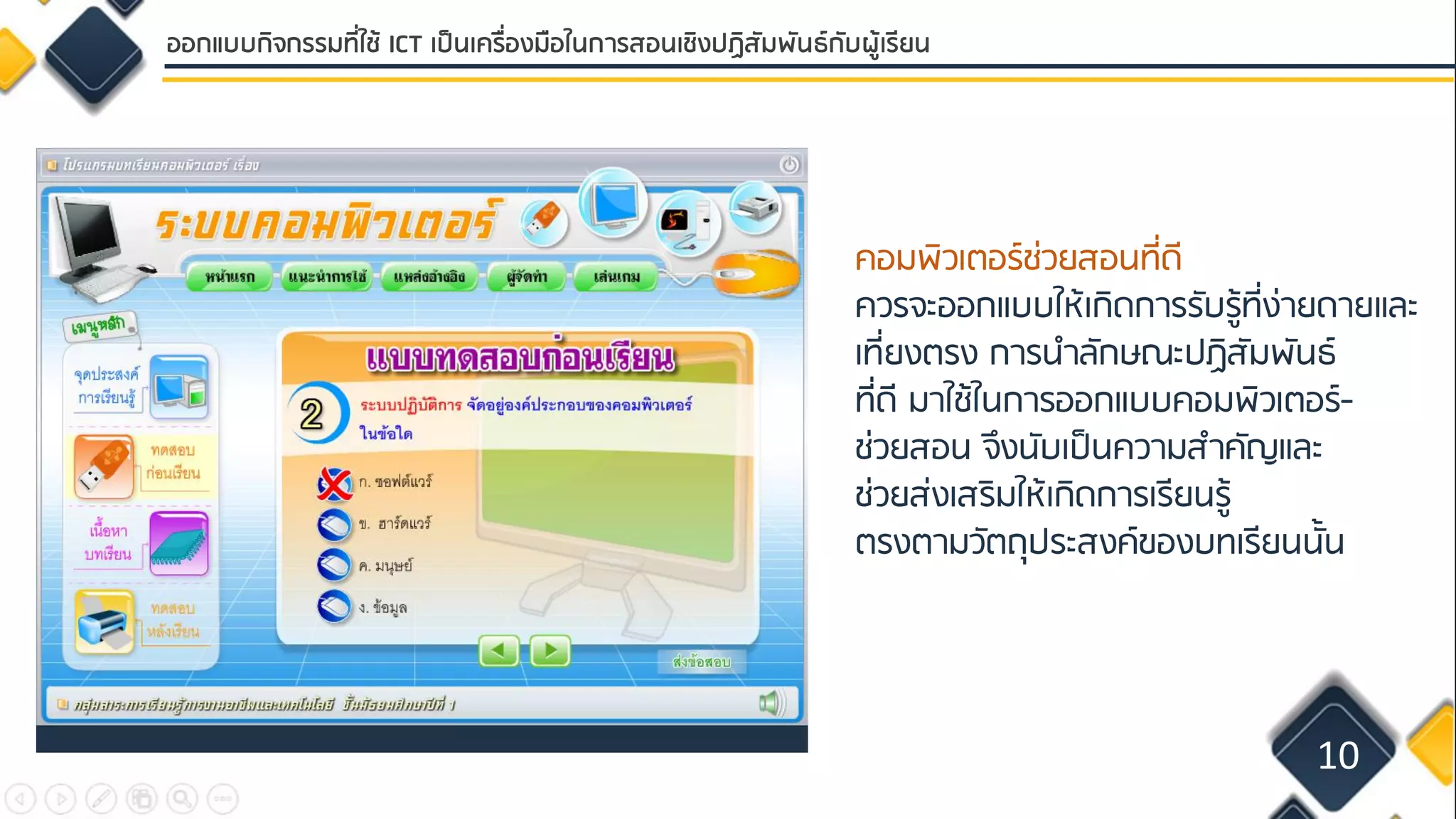 คอมพิวเตอร์ช่วยสอนที่ดี
ควรจะออกแบบให้เกิดการรับรู้ที่ง่ายดายและ
เที่ยงตรง การนาลักษณะปฏิสัมพันธ์
ที่ดี มาใช้ในการออกแบบคอมพิวเตอร์-
ช่วยสอน จึงนับเป็นความสาคัญและ
ช่วยส่งเสริมให้เกิดการเรียนรู้
ตรงตามวัตถุประสงค์ของบทเรียนนั้น
10
ออกแบบกิจกรรมที่ใช้ ICT เป็นเครื่องมือในการสอนเชิงปฏิสัมพันธ์กับผู้เรียน
 