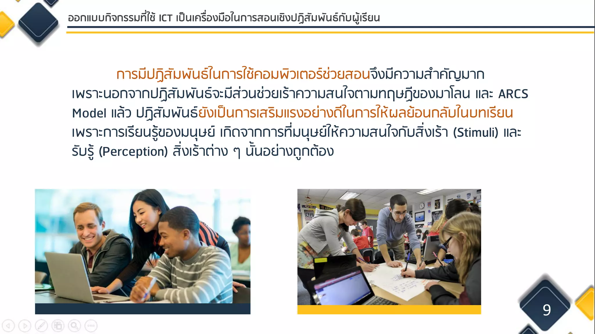 9
ออกแบบกิจกรรมที่ใช้ ICT เป็นเครื่องมือในการสอนเชิงปฏิสัมพันธ์กับผู้เรียน
การมีปฏิสัมพันธ์ในการใช้คอมพิวเตอร์ช่วยสอนจึงมีความสาคัญมาก
เพราะนอกจากปฏิสัมพันธ์จะมีส่วนช่วยเร้าความสนใจตามทฤษฏีของมาโลน และ ARCS
Model แล้ว ปฏิสัมพันธ์ยังเป็นการเสริมแรงอย่างดีในการให้ผลย้อนกลับในบทเรียน
เพราะการเรียนรู้ของมนุษย์ เกิดจากการที่มนุษย์ให้ความสนใจกับสิ่งเร้า (Stimuli) และ
รับรู้ (Perception) สิ่งเร้าต่าง ๆ นั้นอย่างถูกต้อง
 