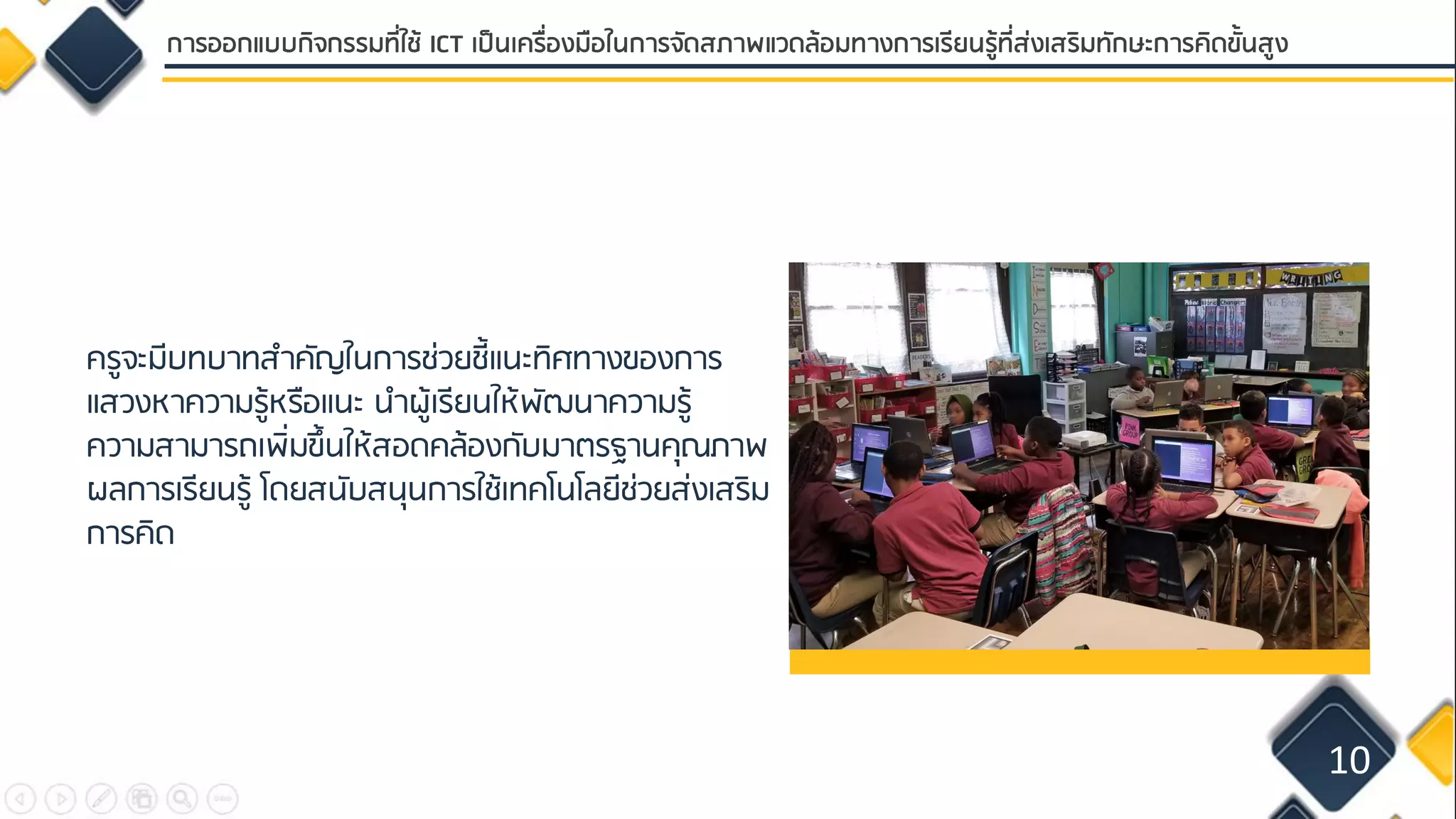 ครูจะมีบทบาทสาคัญในการช่วยชี้แนะทิศทางของการ
แสวงหาความรู้หรือแนะ นาผู้เรียนให้พัฒนาความรู้
ความสามารถเพิ่มขึ้นให้สอดคล้องกับมาตรฐานคุณภาพ
ผลการเรียนรู้ โดยสนับสนุนการใช้เทคโนโลยีช่วยส่งเสริม
การคิด
10
การออกแบบกิจกรรมที่ใช้ ICT เป็นเครื่องมือในการจัดสภาพแวดล้อมทางการเรียนรู้ที่ส่งเสริมทักษะการคิดขั้นสูง
 