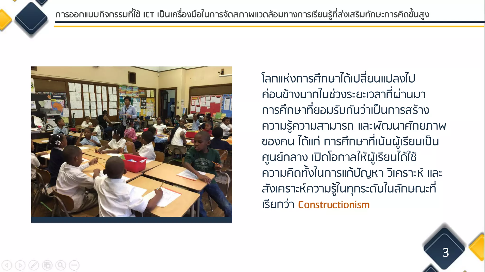 โลกแห่งการศึกษาได้เปลี่ยนแปลงไป
ค่อนข้างมากในช่วงระยะเวลาที่ผ่านมา
การศึกษาที่ยอมรับกันว่าเป็นการสร้าง
ความรู้ความสามารถ และพัฒนาศักยภาพ
ของคน ได้แก่ การศึกษาที่เน้นผู้เรียนเป็น
ศูนย์กลาง เปิดโอกาสให้ผู้เรียนได้ใช้
ความคิดทั้งในการแก้ปัญหา วิเคราะห์ และ
สังเคราะห์ความรู้ในทุกระดับในลักษณะที่
เรียกว่า Constructionism
3
การออกแบบกิจกรรมที่ใช้ ICT เป็นเครื่องมือในการจัดสภาพแวดล้อมทางการเรียนรู้ที่ส่งเสริมทักษะการคิดขั้นสูง
 