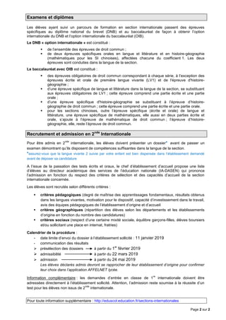 Page 2 sur 2
Examens et diplômes
Les élèves ayant suivi un parcours de formation en section internationale passent des épreuves
spécifiques au diplôme national du brevet (DNB) et au baccalauréat de façon à obtenir l’option
internationale du DNB et l’option internationale du baccalauréat (OIB).
Le DNB « option internationale » est constitué :
 de l’ensemble des épreuves de droit commun ;
 de deux épreuves spécifiques orales en langue et littérature et en histoire-géographie
(mathématiques pour les SI chinoises), affectées chacune du coefficient 1. Les deux
épreuves sont conduites dans la langue de la section.
Le baccalauréat avec OIB est constitué :
 des épreuves obligatoires de droit commun correspondant à chaque série, à l’exception des
épreuves écrite et orale de première langue vivante (LV1) et de l'épreuve d'histoire-
géographie ;
 d’une épreuve spécifique de langue et littérature dans la langue de la section, se substituant
aux épreuves obligatoires de LV1 ; cette épreuve comprend une partie écrite et une partie
orale ;
 d’une épreuve spécifique d'histoire-géographie se substituant à l’épreuve d’histoire-
géographie de droit commun ; cette épreuve comprend une partie écrite et une partie orale.
 pour les sections chinoises, outre l’épreuve spécifique (écrite et orale) de langue et
littérature, une épreuve spécifique de mathématiques, elle aussi en deux parties écrite et
orale, s’ajoute à l’épreuve de mathématique de droit commun ; l’épreuve d’histoire-
géographie, elle, reste l’épreuve de droit commun.
Recrutement et admission en 2nde
Internationale
Pour être admis en 2
nde
internationale, les élèves doivent présenter un dossier* avant de passer un
examen démontrant qu’ils disposent de compétences suffisantes dans la langue de la section.
*assurez-vous que la langue vivante 2 suivie par votre enfant est bien dispensée dans l’établissement demandé
avant de déposer sa candidature
A l’issue de la passation des tests écrits et oraux, le chef d’établissement d’accueil propose une liste
d’élèves au directeur académique des services de l’éducation nationale (IA-DASEN) qui prononce
l’admission en fonction du respect des critères de sélection et des capacités d’accueil de la section
internationale concernée.
Les élèves sont recrutés selon différents critères :
 critères pédagogiques (degré de maîtrise des apprentissages fondamentaux, résultats obtenus
dans les langues vivantes, motivation pour le dispositif, capacité d’investissement dans le travail,
avis des équipes pédagogiques de l’établissement d’origine et d’accueil
 critères géographiques (répartition des élèves selon les départements et les établissements
d’origine en fonction du nombre des candidatures)
 critères sociaux (respect d’une certaine mixité sociale, équilibre garçons-filles, élèves boursiers
et/ou sollicitant une place en internat, fratries)
Calendrier de la procédure :
- date limite d’envoi du dossier à l’établissement sollicité : 11 janvier 2019
- communication des résultats
 présélection des dossiers à partir du 1er
février 2019
 admissibilité à partir du 22 mars 2019
 admission à partir du 24 mai 2019
Les élèves déclarés admis devront se rapprocher de leur établissement d’origine pour confirmer
leur choix dans l’application AFFELNET lycée.
Information complémentaire : les demandes d’entrée en classe de 1
re
internationale doivent être
adressées directement à l’établissement sollicité. Attention, l’admission reste soumise à la réussite d’un
test pour les élèves non issus de 2
nde
internationale.
Pour toute information supplémentaire : http://eduscol.education.fr/sections-internationales
 