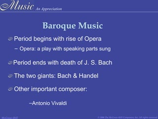 An Appreciation
© 2006 The McGraw-Hill Companies, Inc. All rights reserved.McGraw-Hill
Baroque Music
Period begins with rise of Opera
– Opera: a play with speaking parts sung
Period ends with death of J. S. Bach
The two giants: Bach & Handel
Other important composer:
–Antonio Vivaldi
 