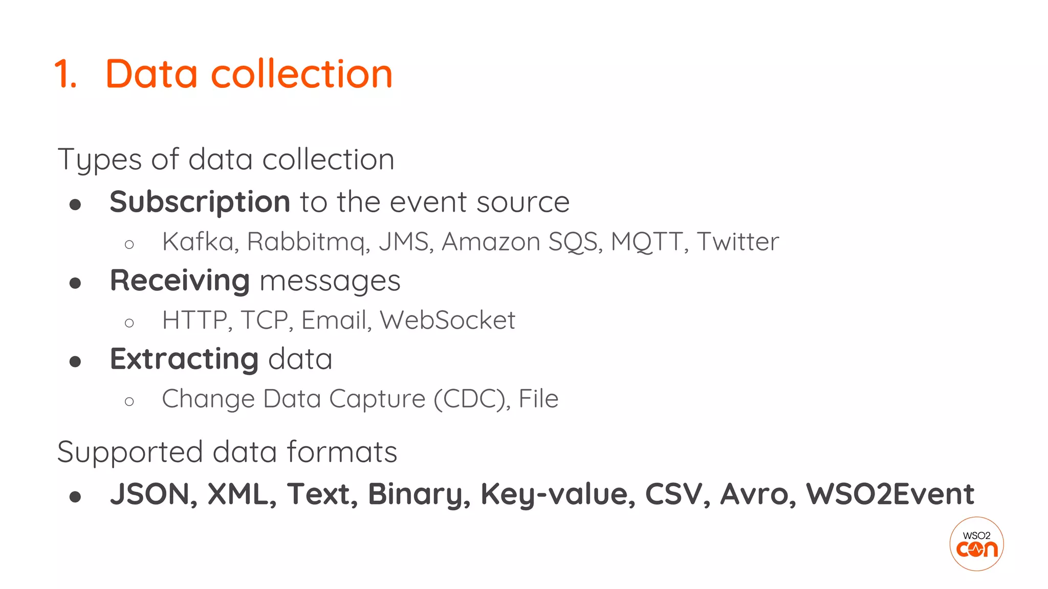 1. Data collection
Types of data collection
● Subscription to the event source
○ Kafka, Rabbitmq, JMS, Amazon SQS, MQTT, Twitter
● Receiving messages
○ HTTP, TCP, Email, WebSocket
● Extracting data
○ Change Data Capture (CDC), File
Supported data formats
● JSON, XML, Text, Binary, Key-value, CSV, Avro, WSO2Event
 