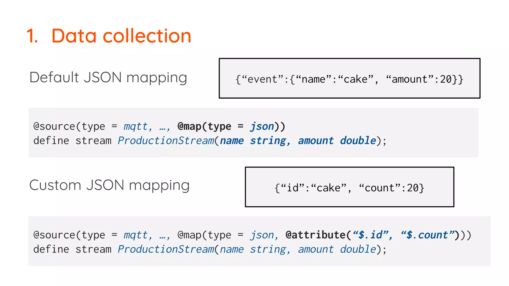 1. Data collection
Default JSON mapping
Custom JSON mapping
@source(type = mqtt, …, @map(type = json))
define stream ProductionStream(name string, amount double);
@source(type = mqtt, …, @map(type = json, @attribute(“$.id”, “$.count”)))
define stream ProductionStream(name string, amount double);
{“event”:{“name”:“cake”, “amount”:20}}
{“id”:“cake”, “count”:20}
 
