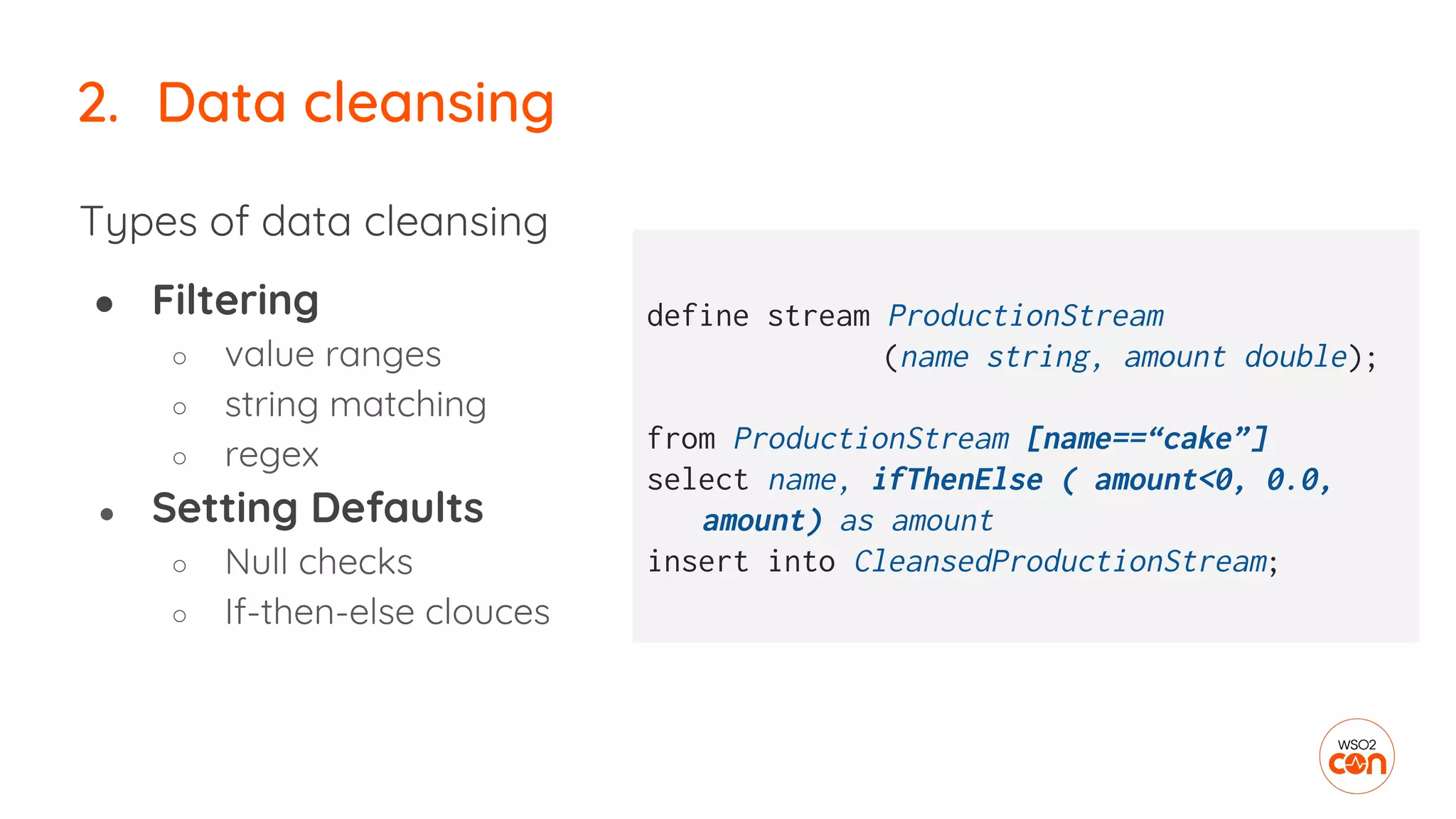 2. Data cleansing
Types of data cleansing
● Filtering
○ value ranges
○ string matching
○ regex
● Setting Defaults
○ Null checks
○ If-then-else clouces
define stream ProductionStream
(name string, amount double);
from ProductionStream [name==“cake”]
select name, ifThenElse ( amount<0, 0.0,
amount) as amount
insert into CleansedProductionStream;
 