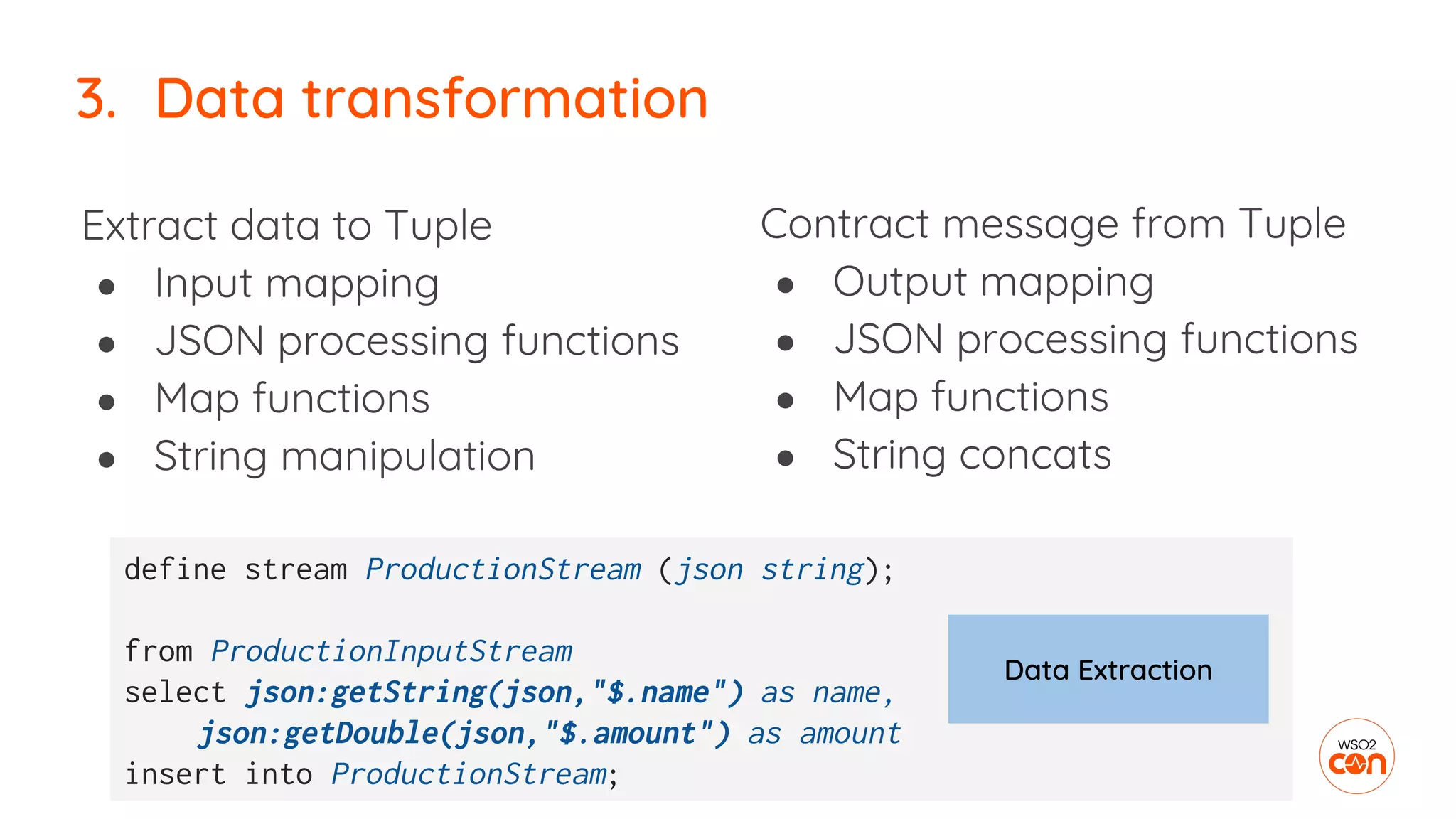 Contract message from Tuple
● Output mapping
● JSON processing functions
● Map functions
● String concats
3. Data transformation
Extract data to Tuple
● Input mapping
● JSON processing functions
● Map functions
● String manipulation
define stream ProductionStream (json string);
from ProductionInputStream
select json:getString(json,"$.name") as name,
json:getDouble(json,"$.amount") as amount
insert into ProductionStream;
Data Extraction
 