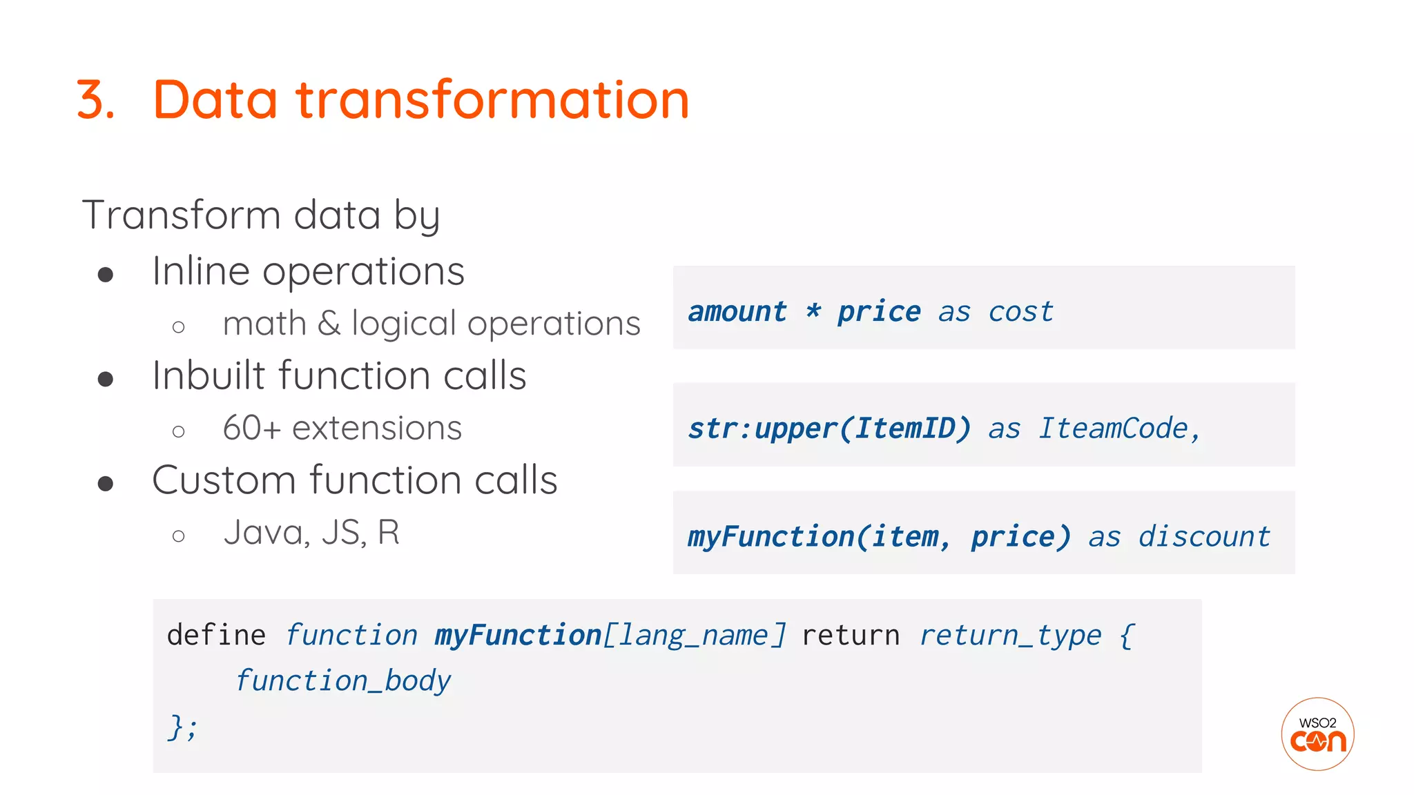 Transform data by
● Inline operations
○ math & logical operations
● Inbuilt function calls
○ 60+ extensions
● Custom function calls
○ Java, JS, R
3. Data transformation
myFunction(item, price) as discount
define function myFunction[lang_name] return return_type {
function_body
};
str:upper(ItemID) as IteamCode,
amount * price as cost
 