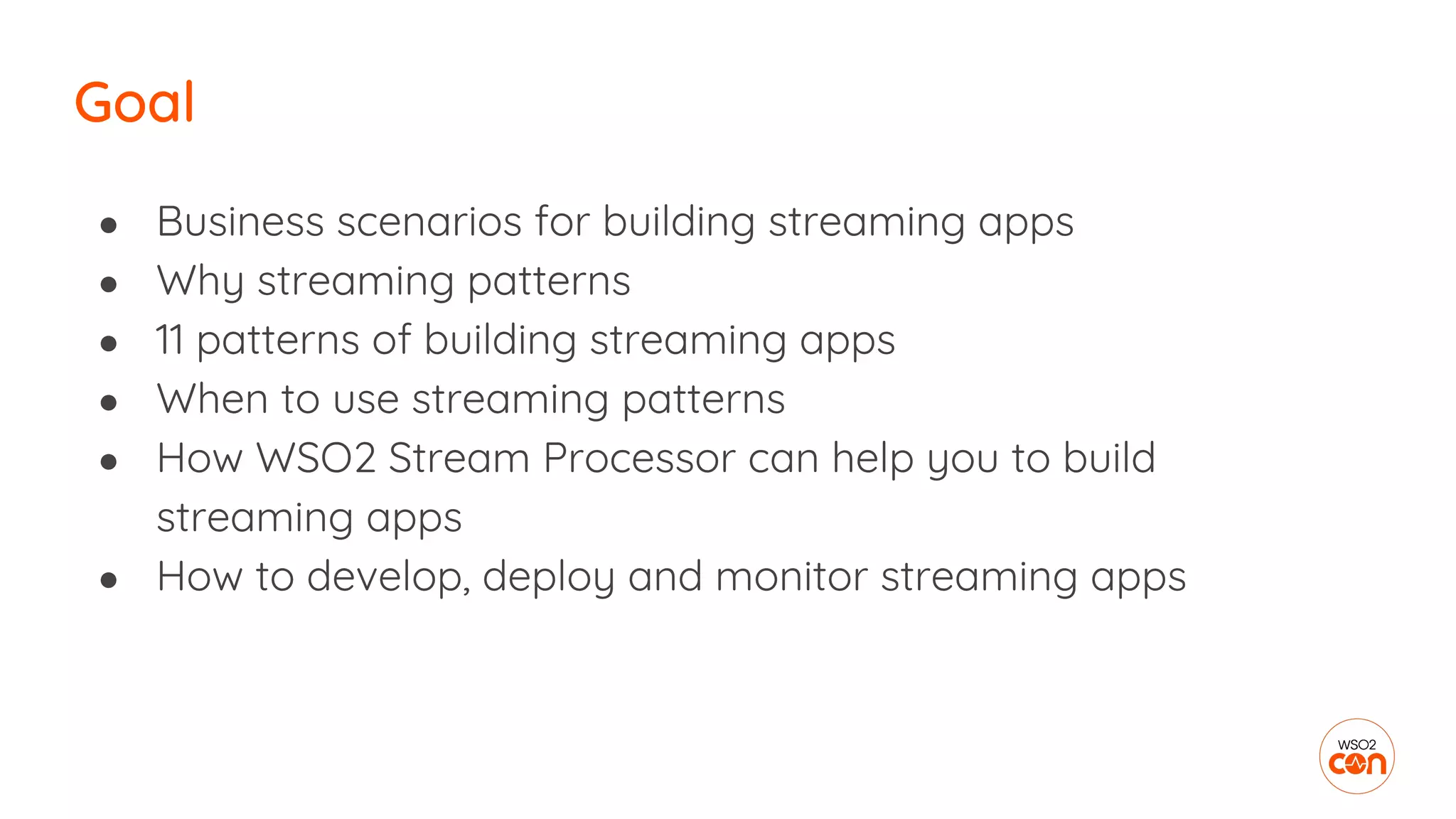 Goal
● Business scenarios for building streaming apps
● Why streaming patterns
● 11 patterns of building streaming apps
● When to use streaming patterns
● How WSO2 Stream Processor can help you to build
streaming apps
● How to develop, deploy and monitor streaming apps
 