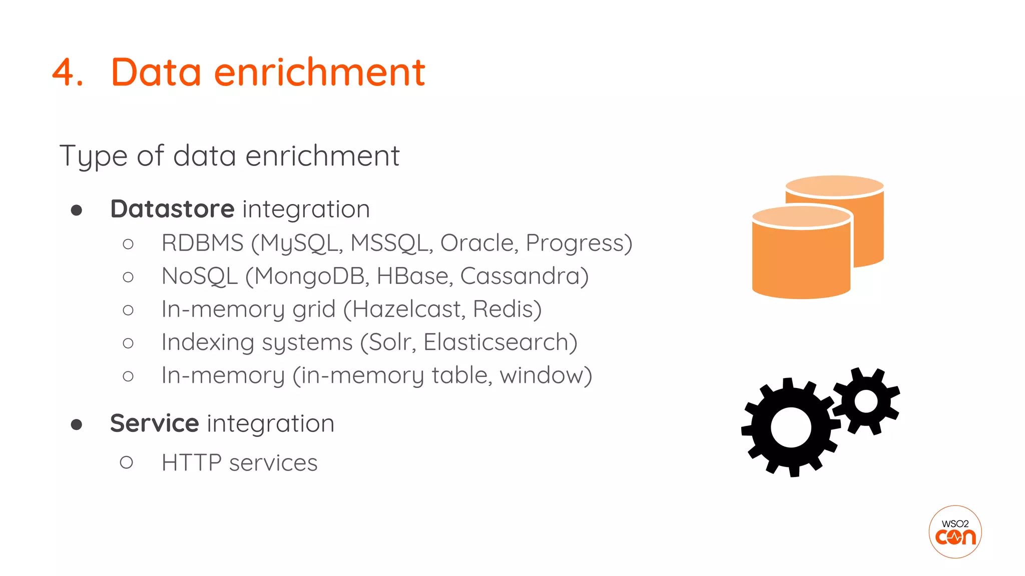 Type of data enrichment
● Datastore integration
○ RDBMS (MySQL, MSSQL, Oracle, Progress)
○ NoSQL (MongoDB, HBase, Cassandra)
○ In-memory grid (Hazelcast, Redis)
○ Indexing systems (Solr, Elasticsearch)
○ In-memory (in-memory table, window)
● Service integration
○ HTTP services
4. Data enrichment
 