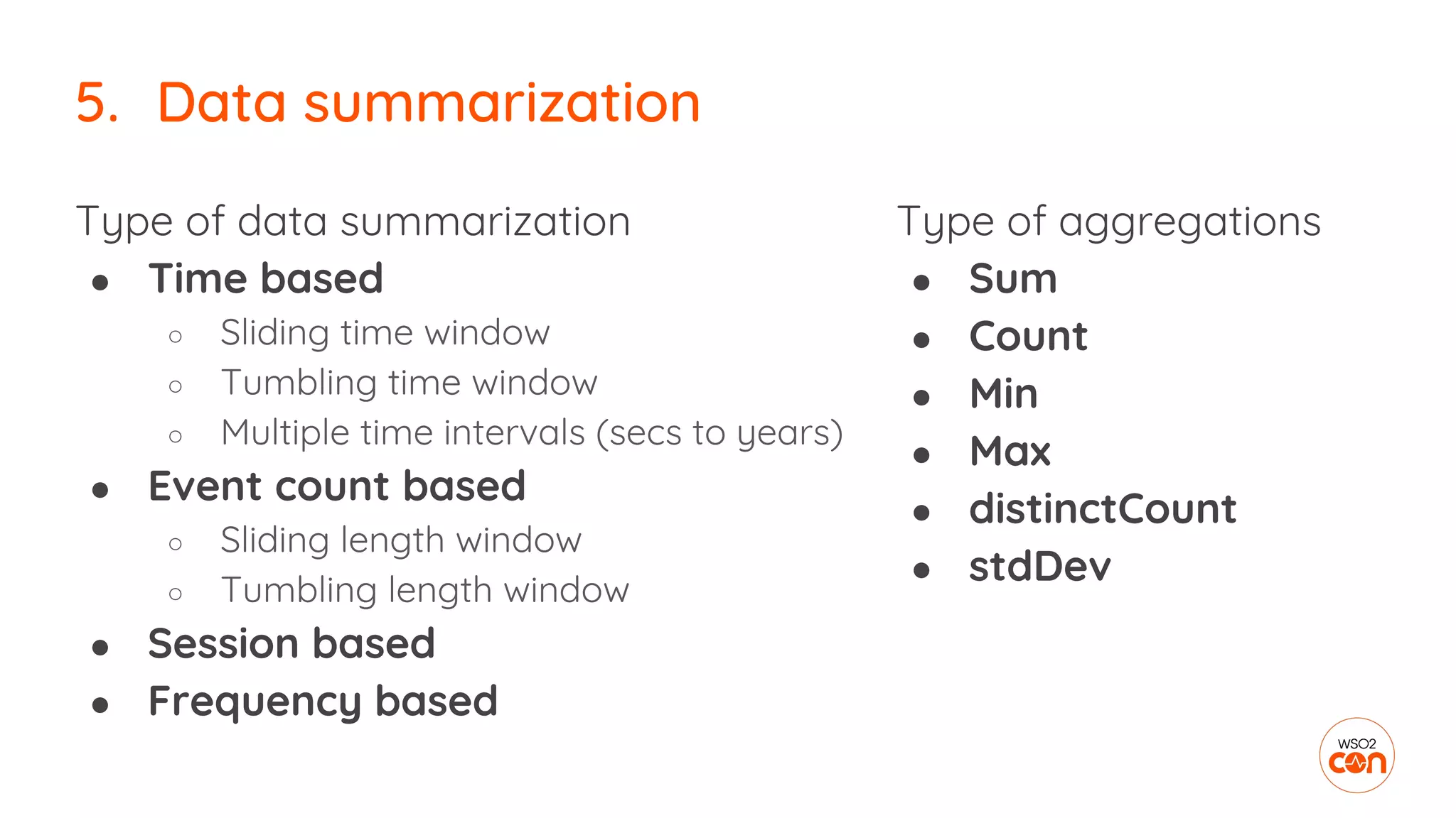 Type of data summarization
● Time based
○ Sliding time window
○ Tumbling time window
○ Multiple time intervals (secs to years)
● Event count based
○ Sliding length window
○ Tumbling length window
● Session based
● Frequency based
5. Data summarization
Type of aggregations
● Sum
● Count
● Min
● Max
● distinctCount
● stdDev
 