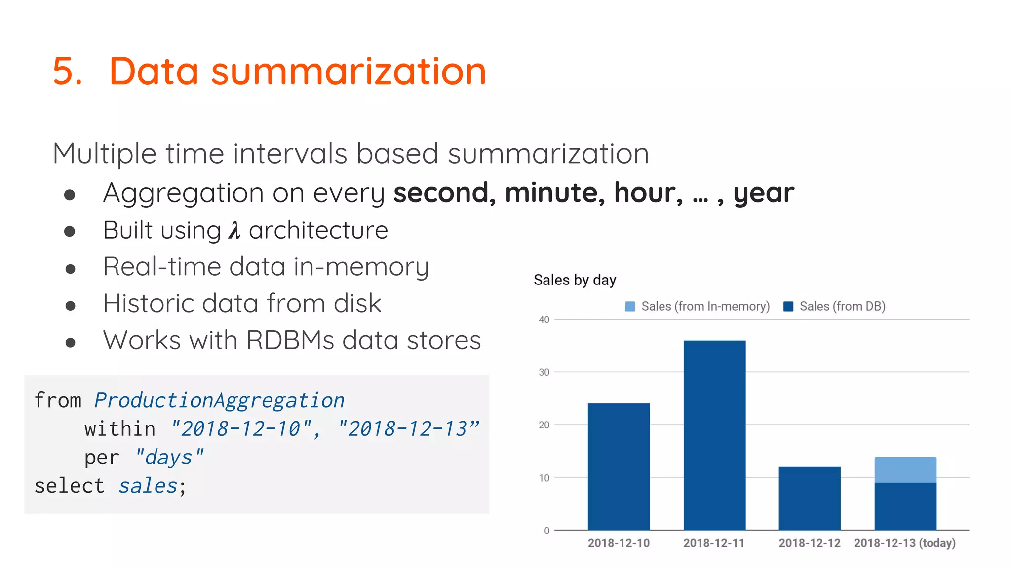 Multiple time intervals based summarization
● Aggregation on every second, minute, hour, … , year
● Built using 𝝀 architecture
● Real-time data in-memory
● Historic data from disk
● Works with RDBMs data stores
5. Data summarization
from ProductionAggregation
within "2018-12-10", "2018-12-13”
per "days"
select sales;
 