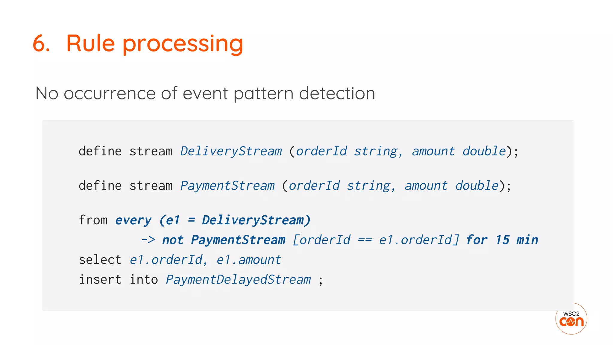 No occurrence of event pattern detection
6. Rule processing
define stream DeliveryStream (orderId string, amount double);
define stream PaymentStream (orderId string, amount double);
from every (e1 = DeliveryStream)
-> not PaymentStream [orderId == e1.orderId] for 15 min
select e1.orderId, e1.amount
insert into PaymentDelayedStream ;
 