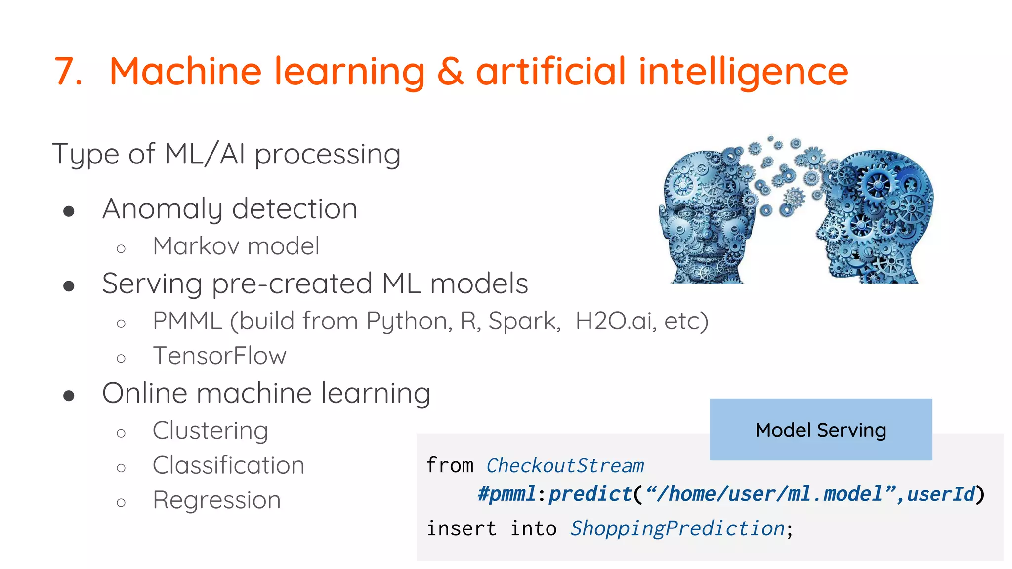 Type of ML/AI processing
● Anomaly detection
○ Markov model
● Serving pre-created ML models
○ PMML (build from Python, R, Spark, H2O.ai, etc)
○ TensorFlow
● Online machine learning
○ Clustering
○ Classification
○ Regression
7. Machine learning & artificial intelligence
from CheckoutStream
#pmml:predict(“/home/user/ml.model”,userId)
insert into ShoppingPrediction;
Model Serving
 