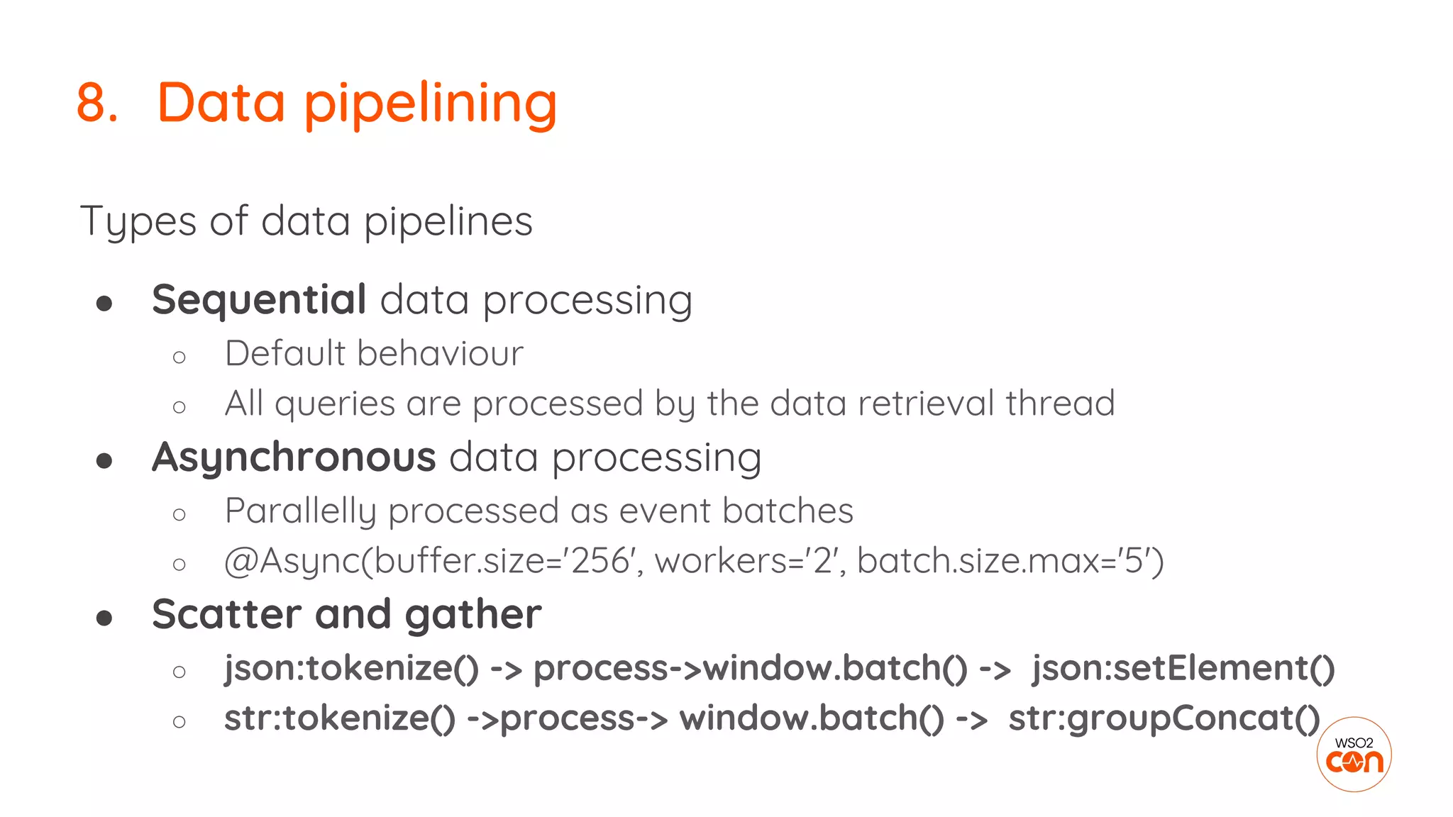 8. Data pipelining
Types of data pipelines
● Sequential data processing
○ Default behaviour
○ All queries are processed by the data retrieval thread
● Asynchronous data processing
○ Parallelly processed as event batches
○ @Async(buffer.size='256', workers='2', batch.size.max='5')
● Scatter and gather
○ json:tokenize() -> process->window.batch() -> json:setElement()
○ str:tokenize() ->process-> window.batch() -> str:groupConcat()
 