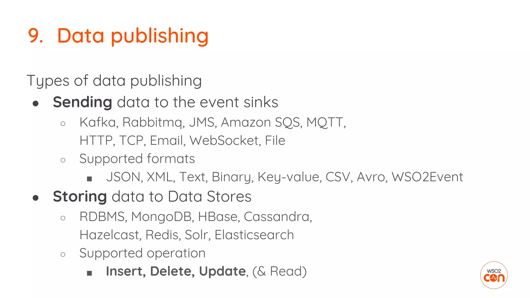9. Data publishing
Types of data publishing
● Sending data to the event sinks
○ Kafka, Rabbitmq, JMS, Amazon SQS, MQTT,
HTTP, TCP, Email, WebSocket, File
○ Supported formats
■ JSON, XML, Text, Binary, Key-value, CSV, Avro, WSO2Event
● Storing data to Data Stores
○ RDBMS, MongoDB, HBase, Cassandra,
Hazelcast, Redis, Solr, Elasticsearch
○ Supported operation
■ Insert, Delete, Update, (& Read)
 