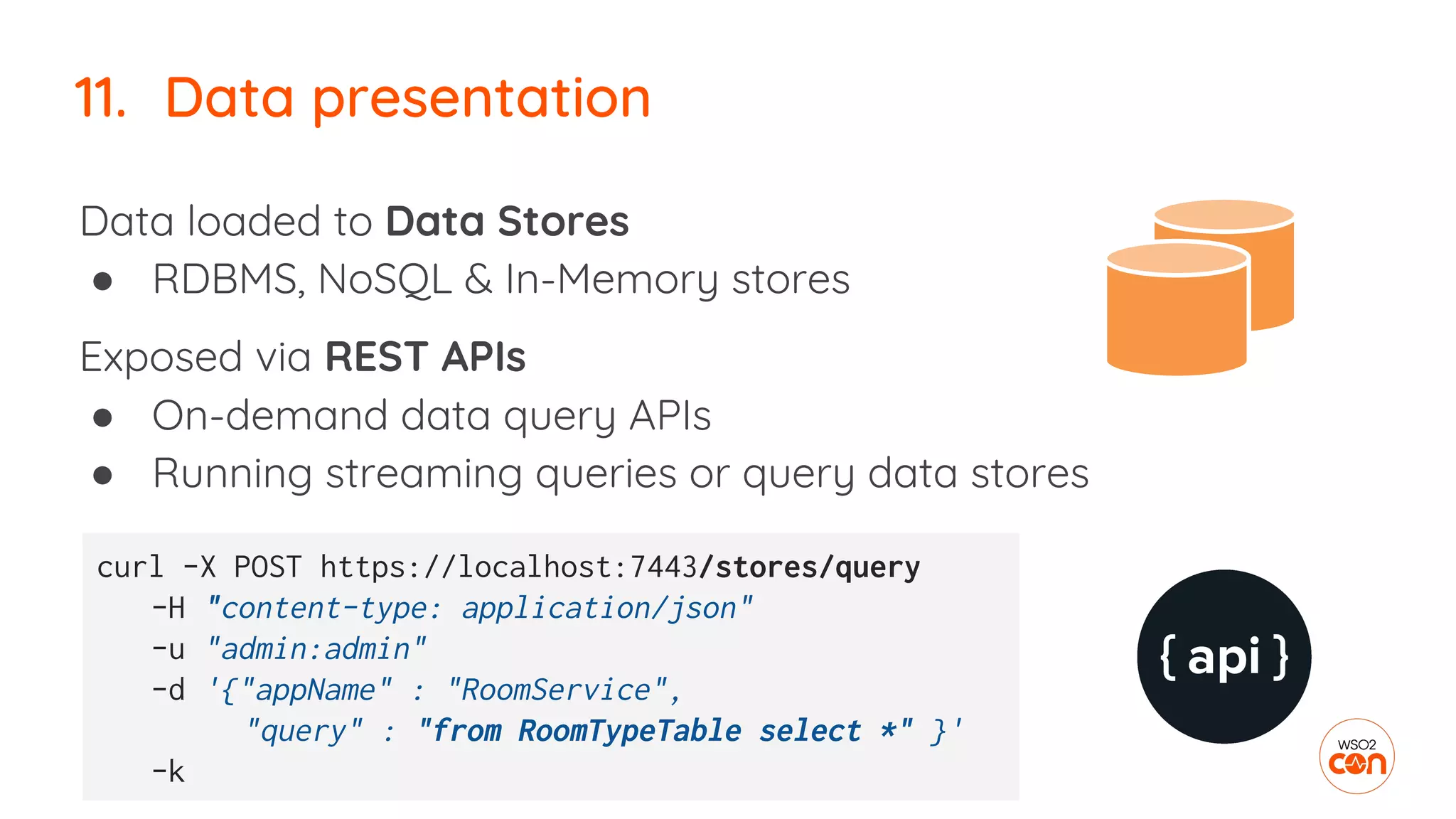 11. Data presentation
Data loaded to Data Stores
● RDBMS, NoSQL & In-Memory stores
Exposed via REST APIs
● On-demand data query APIs
● Running streaming queries or query data stores
curl -X POST https://localhost:7443/stores/query
-H "content-type: application/json"
-u "admin:admin"
-d '{"appName" : "RoomService",
"query" : "from RoomTypeTable select *" }'
-k
 