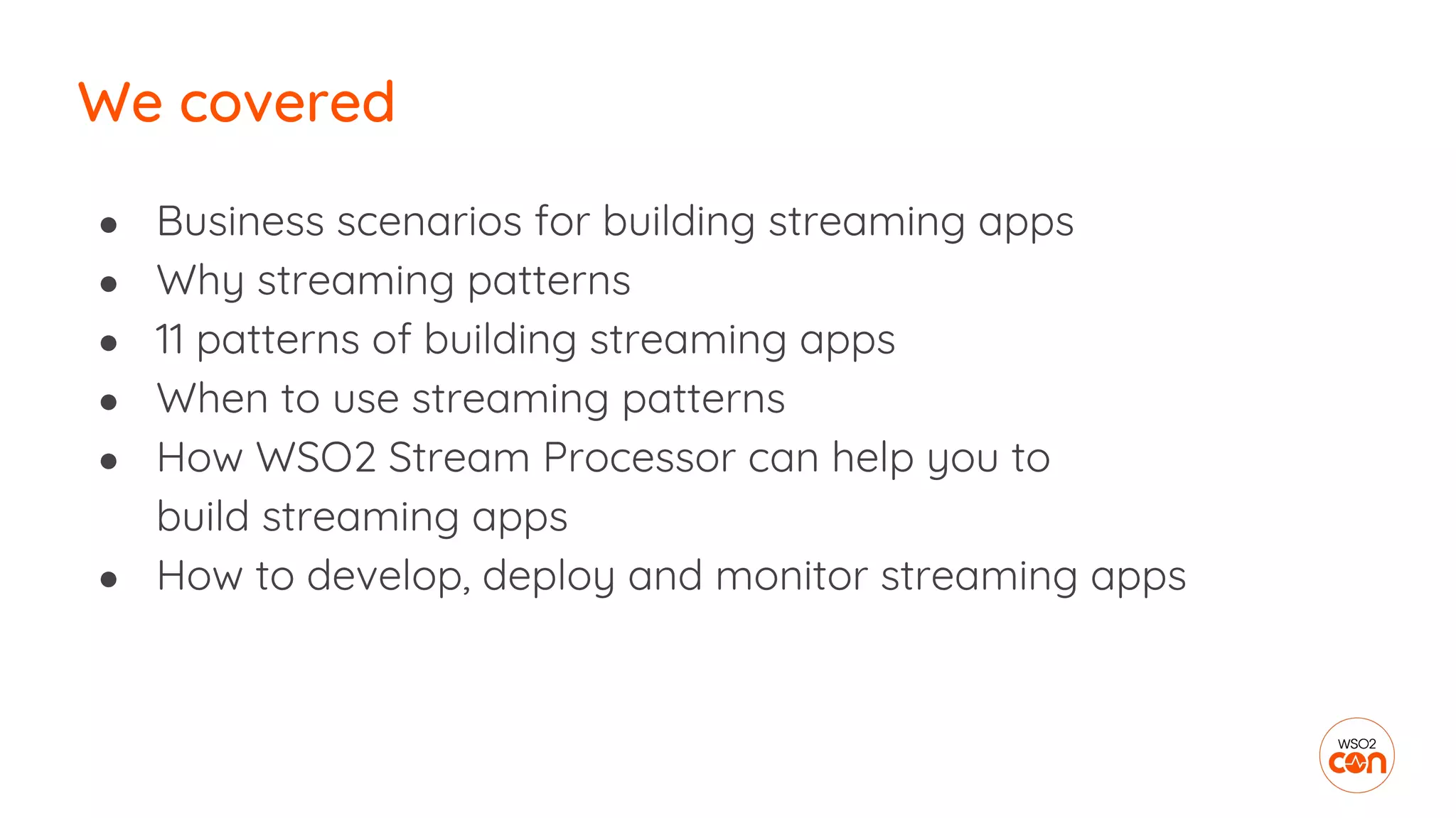 ● Business scenarios for building streaming apps
● Why streaming patterns
● 11 patterns of building streaming apps
● When to use streaming patterns
● How WSO2 Stream Processor can help you to
build streaming apps
● How to develop, deploy and monitor streaming apps
We covered
 