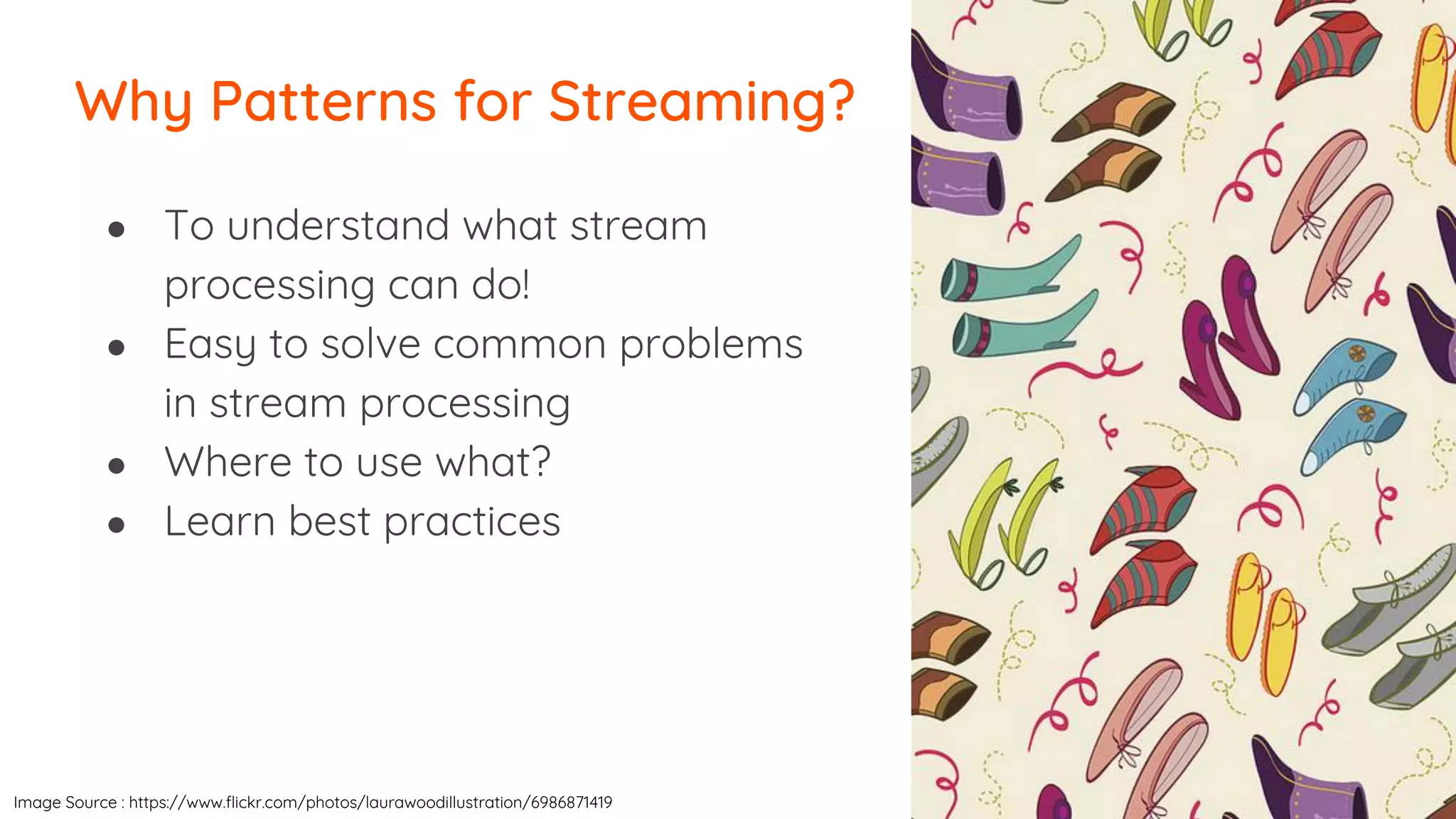 ● To understand what stream
processing can do!
● Easy to solve common problems
in stream processing
● Where to use what?
● Learn best practices
Why Patterns for Streaming?
Image Source : https://www.flickr.com/photos/laurawoodillustration/6986871419
 