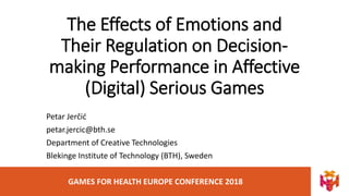 GAMES FOR HEALTH EUROPE CONFERENCE 2018
The Effects of Emotions and
Their Regulation on Decision-
making Performance in Affective
(Digital) Serious Games
Petar Jerčić
petar.jercic@bth.se
Department of Creative Technologies
Blekinge Institute of Technology (BTH), Sweden
 