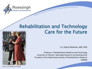 Rehabilitation and Technology
Care for the Future
J.S. (Hans) Rietman, MD, PhD
Professor in Rehabilitation Medicine and Technology
University of Twente / Roessingh Research and Development
President of the Netherlands Society of Rehabilitation Medicine
(NSRM)
 