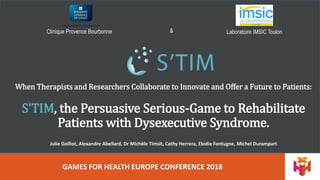 Clinique Provence Bourbonne Laboratoire IMSIC Toulon&
GAMES FOR HEALTH EUROPE CONFERENCE 2018
When Therapists and Researchers Collaborate to Innovate and Offer a Future to Patients:
S’TIM, the Persuasive Serious-Game to Rehabilitate
Patients with Dysexecutive Syndrome.
Julie Golliot, Alexandre Abellard, Dr Michèle Timsit, Cathy Herrera, Elodie Fontugne, Michel Durampart
 