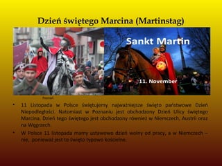 Dzień świętego Marcina (Martinstag)
Poznań
• 11 Listopada w Polsce świętujemy najważniejsze święto państwowe Dzień
Niepodległości. Natomiast w Poznaniu jest obchodzony Dzień Ulicy świętego
Marcina. Dzień tego świętego jest obchodzony również w Niemczech, Austrii oraz
na Węgrzech.
• W Polsce 11 listopada mamy ustawowo dzień wolny od pracy, a w Niemczech –
nie, ponieważ jest to święto typowo kościelne.
 
