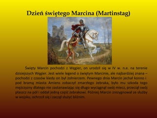 Dzień świętego Marcina (Martinstag)
Święty Marcin pochodzi z Węgier, on urodził się w IV w. n.e. na terenie
dzisiejszych Węgier. Jest wiele legend o świętym Marcinie, ale najbardziej znana –
pochodzi z czasów kiedy on był żołnierzem. Pewnego dnia Marcin jechał konno i
pod bramą miasta Amiens zobaczył zmarzłego żebraka, było mu szkoda tego
mężczyzny dlatego nie zastanawiając się długo wyciągnął swój miecz, przeciął swój
płaszcz na pół i oddał jedną część żebrakowi. Później Marcin zrezygnował ze służby
w wojsku, ochrzcił się i zaczął służyć bliźnim.
 