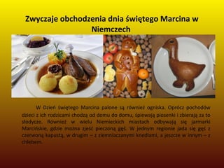 Zwyczaje obchodzenia dnia świętego Marcina w
Niemczech
W Dzień świętego Marcina palone są również ogniska. Oprócz pochodów
dzieci z ich rodzicami chodzą od domu do domu, śpiewają piosenki i zbierają za to
słodycze. Również w wielu Niemieckich miastach odbywają się jarmarki
Marcińskie, gdzie można zjeść pieczoną gęś. W jednym regionie jada się gęś z
czerwoną kapustą, w drugim – z ziemniaczanymi knedlami, a jeszcze w innym – z
chlebem.
 